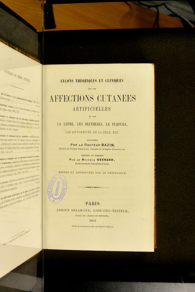 2f[, '«««•Wi, 1858, 1 ïol.irf ■ «iiricief.'îfuijé,) •rtniH-t tt rllii<|ie<i»arlf.« «tphilidc», CMsilététsentte- -ifi rapports arec Jfi éraplions Jartreuses, serofutes el ■-. ■ ; ir le kknr Bmï, refuefes (tfàliéis fit lais .'Minl-Uuis, reiiiM f( appwéts par le p» ft. Paris. 18 avec ii M pjriii' LEÇONS THÉORIOLES ET CLINIQIES SUR LES AFFECTIONS CUTANÉES ARTIFICIELLES ET SUR LA LÈPRE, LES DIATHÈSËS, LE PURPURA, LES DIFFORMITÉS DE LA PEAU, ETC. PROFESSÉES Par le Docteur BAZIN. Médecin de l'hôpital Saint-Louis, Clievaller de la Légion d'honneur, elc, rédigées et publiées Par le Docteur GUÉRARD, Ancien interne de l'hôpital Saint-Louis. REVUES ET APPROUVÉES PAR LE PROFESSEUR. PARIS ADRIEN DELAHAYE, LIBRAIRE-ÉDITEUR, PLACE DE L'ÉC0LE-I)E-MÉDEC1NE, 1862 Droits de traduction el de repruduclion résorvôs.