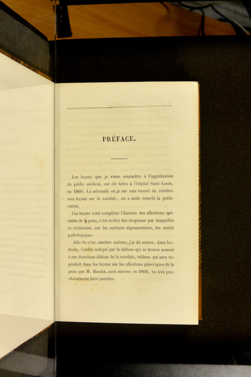 PRÉFACE Les leçons que je viens sounnettre à l'apprécialion du public médical, ont été faites à l'hôpital Saint-Louis, en 1860. La nécessité où je me suis trouvé de rééditer mes leçons sur la scrofule, en a seule retardé la publi- cation. Ces leçons vont compléter l'histoire des affections sjoe- ciales de 1^ peau, c'est-à-dire des éruptions par lesquelles se traduisent, sur les surfaces tégumentaires, les unilés pathologiques. Afin de n'en omettre aucune, j'ai dû suivre, dans leu étude, l'ordre indiqué par le tableau qui se trouve annexé à ma deuxième édition de la scrofule, tableau qui sera re- produit dans les leçons sur les affections génériques de la peau que M. Baudot, mon interne en 1861, va très pro- chainement faire paraître.