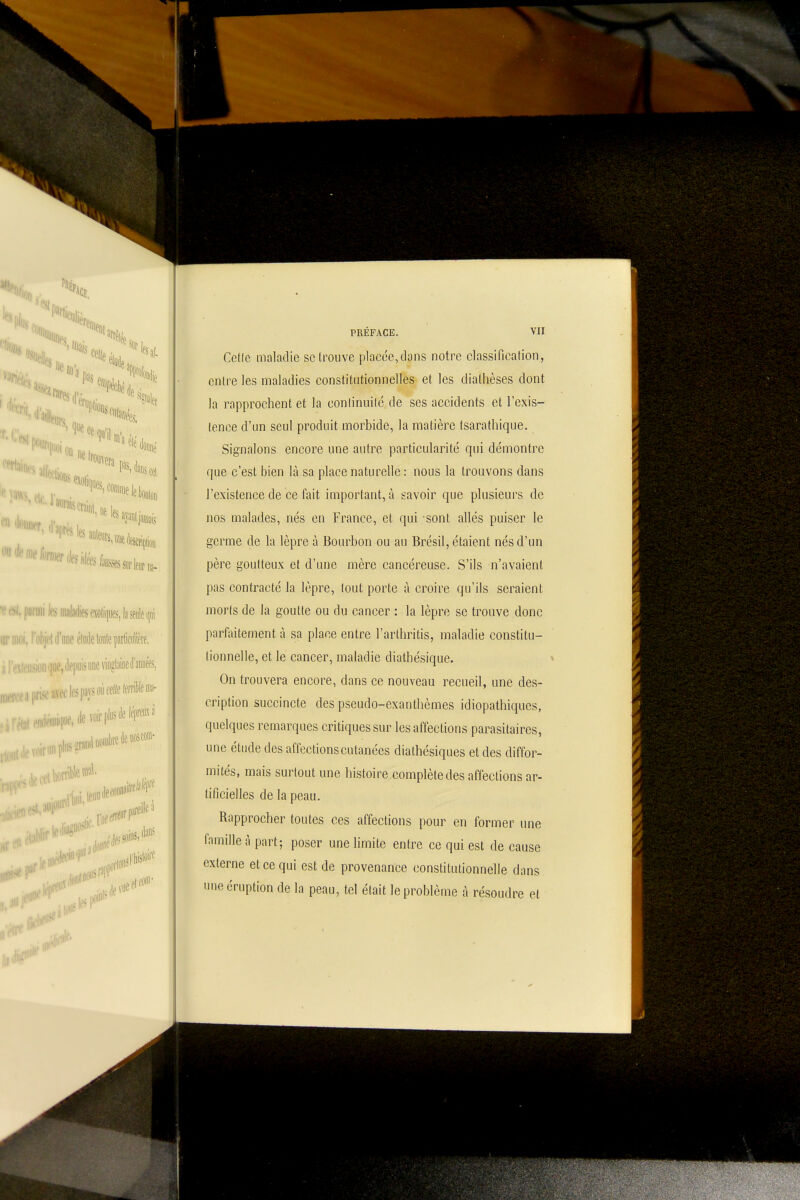 Mute,,.) ''îliJi.,; •■siiiiWi(Sf»lii|iiK,liBlei|iii 'ifM'imeéliiIttailtpiâiilim, n|ue,Jep«isw™5liiif»tt, .-l'iïd'ieRS*'*' PRÉFACE. VII Celle maladie se trouve placée,clans notre classification, entre les maladies constitutionnelles et les diathèses dont la rapprochent et la conlinuilé de ses accidents et l'exis- tence d'un seul produit morbide, la matière tsarathique. Signalons encore une autre particularité qui démontre que c'est bien là sa place naturelle : nous la trouvons dans l'existence de ce fait important, à t-avoir que plusieurs de nos malades, nés en France, et qui sont allés puiser le germe de la lèpre à Bourbon ou au Brésil, étaient nés d'un père goutteux et d'une mère cancéreuse. S'ils n'avaient pas contracté la lèpre, tout porte à croire qu'ils seraient morts de la goutte ou du cancer : la lèpre se trouve donc parfaitement à sa place entre l'arthritis, maladie constitu- tionnelle, et le cancer, maladie diathésique. On trouvera encore, dans ce nouveau recueil, une des- cription succincte des pseudo-exanthèmes idiopathiques, quelques remarques critiques sur les affections parasitaires, une étude des affections cutanées diathésiques et des diffor- mités, mais surtout une histoire complète des affections ar- tificielles de la peau. Rapprocher toutes ces affections pour en former une famille à part; poser une limite entre ce qui est de cause externe et ce qui est de provenance constitutionnelle dans une éruption de la peau, tel était le problème à résoudre et