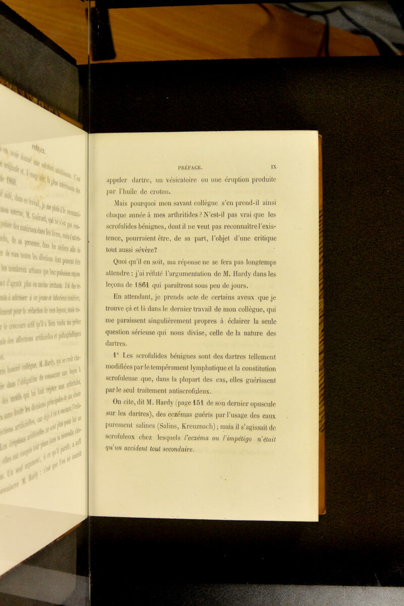«ne artisans (luebjtflfeiispe ■ ■ niés irriliinis. J'aière- mb'lion lie mes leçons, mais en- coiii'oiii^aclil^luilafa^''«^«™î* , arlificielleselpalM^^^^ de consacrer «ne fin ...1 :„i;prillfl| mes 'if' s fiasse ilejJ IX PRÉFACE. iippeler darlrc, un vésicatoire ou une éruption produite par l'huile de croton. Mais pourquoi mon savant collègue s'en prend-il ainsi chaque année à mes arthritides ? N'est-il pas vrai que les scrofulides bénignes, dont il ne veut pas reconnaître l'exis- tence, pourraient être, de sa part, l'objet d'une critique tout aussi sévère? Quoi qu'il en soit, nia réponse ne se fera pas longtemps attendre : j'ai réfuté l'argumentation de M. Hardy dans les leçons de 1861 qui paraîtront sous peu de jours. En attendant, je prends acte de certains aveux que je trouve çà et là dans le dernier travail de mon collègue, qui me paraissent singulièrement propres à éclairer la seule question sérieuse qui nous divise, celle de la nature des dartres. 1° Les scrofulides bénignes sont des dartres tellement modifiées parle tempérament lymphatique et la constitution scrofuleuse que, dans la plupart des cas, elles guérissent par le seul traitement antiscrofuleux. On cite, dit M . Hardy (page 151 de son dernier opuscule sur les dartres), des eczémas guéris par l'usage des eaux purement salines (Salins, Kreuznach) ; mais il s'agissait de serofuleux chez les(|uels l'eczéma ou l'impétigo n'était qu'un accident tout secondaire.
