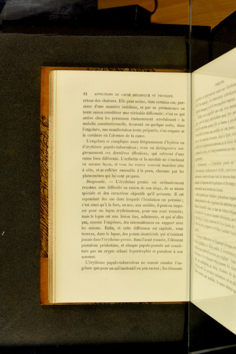retour des chaleurs. Elle peut môme, dans certains cas, per- sister d'une manière indéfinie, et par sa permanence en toute saison constituer une véritable difformité; c'est ce qui arrive chez les personnes éminemment scrofuleuseS : la maladie constitutionnelle, trouvant en quelque sorte, dans l'engelure, une manifestation toute préparée, s'en empare et la, continue en l'absence de la cause. L'engelure se complique assez fréquemment d'hydroa ou d'érythème papulo-tuberculeux ; vous en distinguerez soi- gneusement ces dernières affections, qui relèvent d'une cause bien différente. L'arthritis et la scrofule ne s'excluent en aucune façon, et vous les verrez souvent marcher côte à côte, et se refléter ensemble à la peau, chacune par les phénomènes qui lui sont propres. Diagnostic. — L'érythème pernio est ordinairement reconnu sans difficulté en raison de son siège, de sa cause spéciale et des caractères objectifs qu'il présente. Il est cependant des cas dans lesquels'l'hésitation est permise; c'est ainsi qu'à la face, au nez, aux oreilles, il peut en impo- ser pour un lupus érythémateux, pour une acné rosacée ; mais le lupus est une lésion fixe, adhérente, et qui n'offre pas, comme l'engelure, des intermittences en rapport avec les saisons. Enfin, et cette différence est capitale, vous trouvez, dans le lupus, des points cicatriciels qui n'existent jamais dans l'érythème pernio. Dans l'acné rosacée, l'élément pustuleux prèdorîiine, et chaque papulo-pustule est consti- tuée par un crypte sébacé hypertrophié et purulent ;\ son sommet. L'érythème papulo-tuberculeux ne saurait simuler l'en- gelure que pour un œil inattentif ou i)eu exercé ; les cléments Iràmii - Mlim \mo c^l iûmià, iàmmùlréàk; 'min-h fàêm «(re elle yne foule dp mojciif ikini àl'éprem(lel'expérience cl dii temps; «sjols 11008 arrèler on inslaiil, ,^P^^^ï^^«ine^préeaol,o„s|,,.i, '|ue