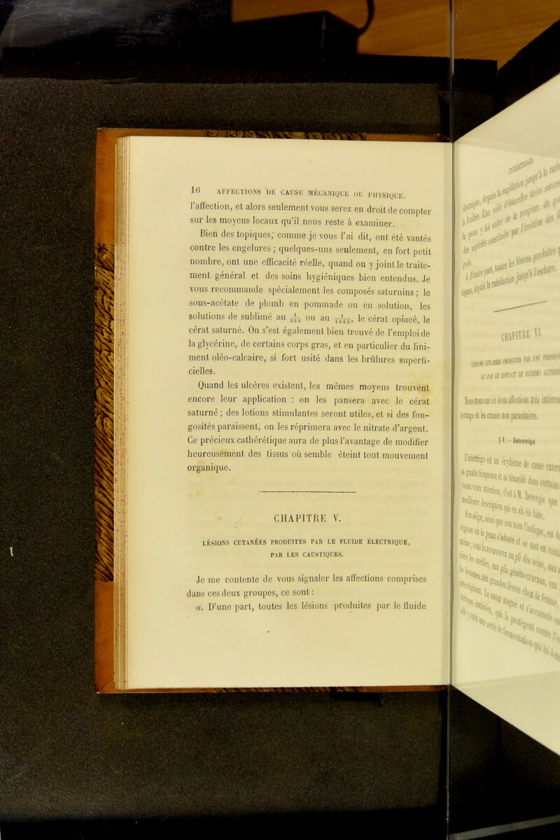 10 AFFKCTIONS UK CAUSK MÉCAiNlQUE (JIJ PlIVSKjUE. l'affection, et alors seulement vous serez en droit de compter sur les moyens locaux qu'il nous reste à examiner. Bien des topiques; comme je vous l'ai dit, ont été vantés contre les engelures ; quelques-uns seulement, en fort petit nombre, ont une efficacité réelle, quand on y joint le traite- ment général et des soins hygiéniques bien entendus. Je vous recommande spécialement les composés saturnins ; le sous-acétate de plomb en pommade ou en solution, les solutions de sublimé au ou au le cérat opiacé, le cérat saturné. On s'est également bien trouvé de l'emploi de la glycérine, de certains corps gras, et en particulier du Uni- ment oléo-calcaire, si fort usité dans les brûlures superfi- cielles. Quand les ulcères existent, les mêmes moyens trouvent encore leur application : on les pansera avec le cérat saturné ; des lotions stimulantes seront utiles, et si des fon- gosités paraissent, on les réprimera avec le nitrate d'argent. Ce précieux cathérélique aura de plus l'avantage de modifier heureusement des tissus oîi semble éteint tout mouvement organique. CHAPITRE V. LÉSIONS CUTANÉES PRODUrPES PAR LE FLUIDE ÉLECTRIQUE, PAR LES CAUSTIQUES. Je me contente de vous signaler les affections comprises dans ces deux groupes, ce sont : a. D'une part, toutes les lésions produites par le fluide