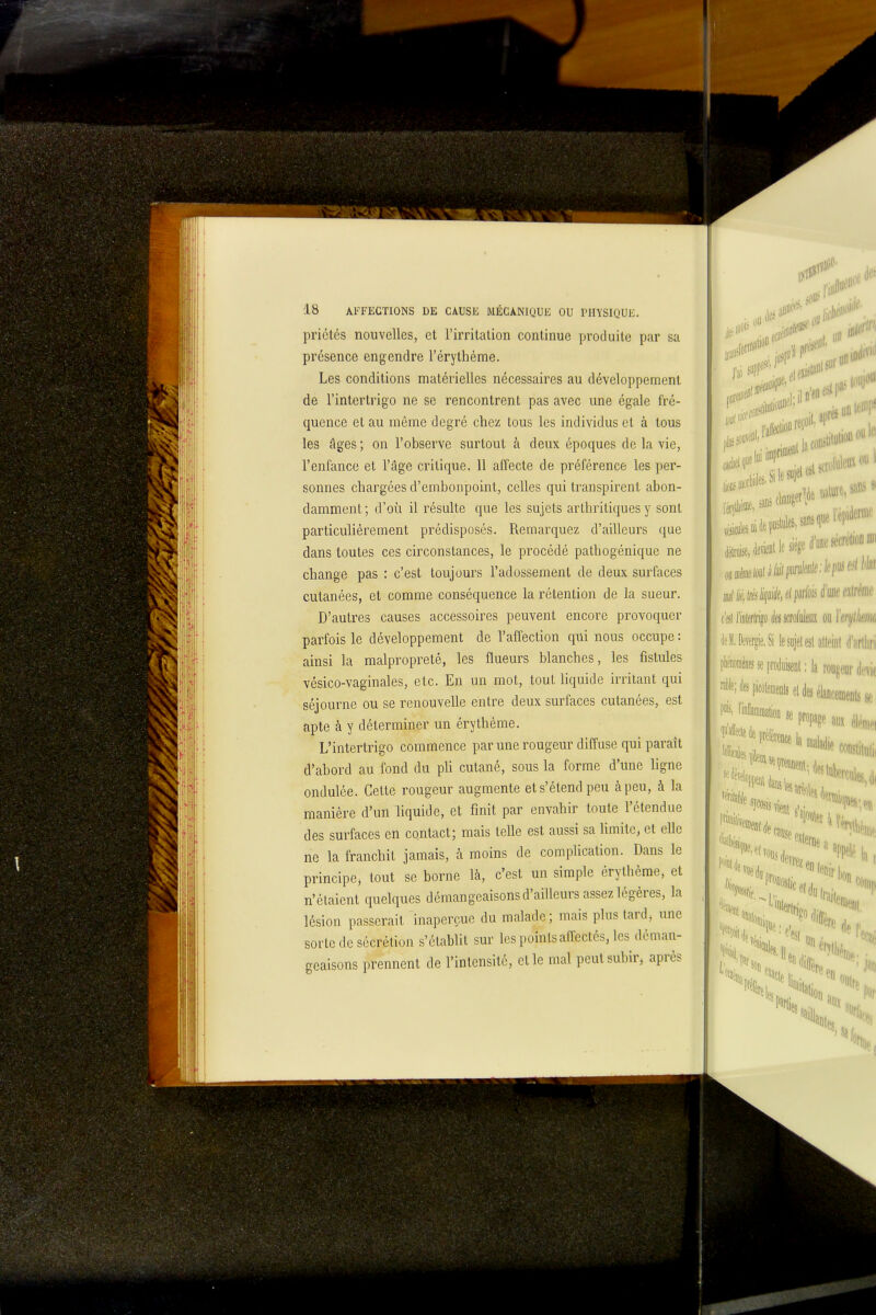 priétés nouvelles, et l'irritation continue produite par sa présence engendre l'érythème. Les conditions matérielles nécessaires au développement de l'intertrigo ne se rencontrent pas avec une égale fré- quence et au même degré chez; tous les individus et à tous les âges ; on l'observe surtout à deux époques de la vie, l'enfance et l'âge critique. 11 affecte de préférence les per- sonnes chargées d'embonpoint, celles qui transpirent abon- damment; d'où il résulte que les sujets arthritiques y sont particulièrement prédisposés. Remarquez d'ailleurs que dans toutes ces circonstances, le procédé pathogénique ne change pas : c'est toujours l'adossement de deux surfaces cutanées, et comme conséquence la rétention de la sueur. D'autres causes accessoires peuvent encore provoquer parfois le développement de l'affection qui nous occupe : ainsi la malpropreté, les flueurs blanches, les fistules vésico-vaginales, etc. En un mot, tout Hquide irritant qui séjourne ou se renouvelle entre deux surfaces cutanées, est apte à y déterminer un érythème. L'intertrigo commence par une rougeur diffuse qui paraît d'abord au fond du pli cutané, sous la forme d'une ligne ondulée. Cette rougeur augmente et s'étend peu à peu, à la manière d'un Hquide, et finit par envahir toute l'étendue des surfaces en contact; mais telle est aussi sa limite, et elle ne la franchit jamais, à moins de complication. Dans le principe, tout se borne là, c'est un simple érythème, et n'étaient quelques démangeaisons d'ailleurs assez légères, la lésion passerait inaperçue du malade; mais plus tard, une sorte de sécrétion s'établit sur les points affectés, les déman- geaisons prennent de l'intensité, et le mal peut subir, après J'ai n'en I (Si lïiilerlii^o èscrofuleiiï ou ïerijlkm 'leiDeverficSi lesojetesl alleinl d'arlliri 'milite se prodiiijenl :1a rougeur di.'vic m m