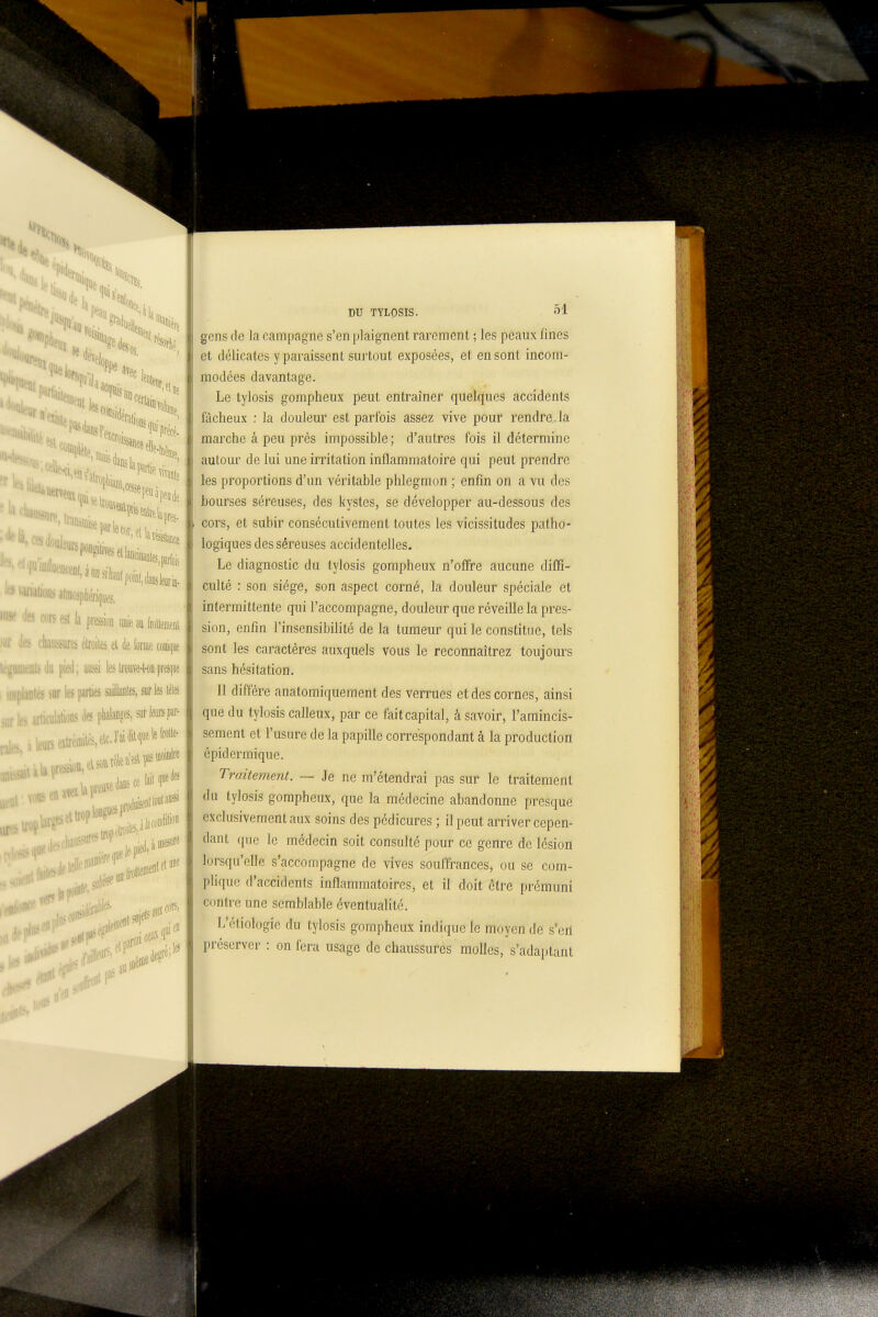 fia «Si, > a(iiiosplierii|ijes. ''■s esl la pression unie [[oilemi m lies chaussures éiwiles ei k forme conique légUKOlsdu pied; m lesIrcuve-t-oapresque . <ar les parties saillanles, sur les télés lis (les phalanges, sur te par- .nJnisfUll»»'^''^' . en aiei iiiç5iire: iiDesufs iiroltei lit F DU TYLQSIS. 5i gens de la campagne s'en plaignent rarement ; les peaux fines et délicates y paraissent surtout exposées, et en sont incom- modées davantage. Le tylosis gompheux peut entraîner quelques accidents fâcheux : la douleur est parfois assez vive pour rendre, la marche à peu près impossible ; d'autres fois il détermine autour de lui une irritation inflammatoire qui peut prendre les proportions d'un véritable phlegmon ; enfin on a vu des bourses séreuses, des kystes, se développer au-dessous des cors, et subir consécutivement toutes les vicissitudes patho- logiques des séreuses accidentelles. Le diagnostic du tylosis gompheux n'offre aucune diffi- culté : son siège, son aspect corné, la douleur spéciale et intermittente qui l'accompagne, douleur que réveille la pres- sion, enfin l'insensibilité de la tumeur qui le constitue, tels sont les caractères auxquels vous le reconnaîtrez toujours sans hésitation. Il diffère anatomiquement des verrues et des cornes, ainsi que du tylosis calleux, par ce fait capital, à savoir, l'amincis- sement et l'usure de la papille correspondant à la production épidermique. Traitemetît. — Je ne m'étendrai pas sur le traitement du tylosis gompheux, que la médecine abandonne presque exclusivement aux soins des pédicures ; il peut arriver cepen- dant que le médecin soit consulté pour ce genre de lésion lorsqu'elle s'accompagne de vives souffrances, ou se com- plique d'accidents inflammatoires, et il doit être prémuni contre une semblable éventualité. L'étiologie du tylosis gompheux indique le moyen de s'eri préserver : on fera usage de chaussures molles, s'adaptant