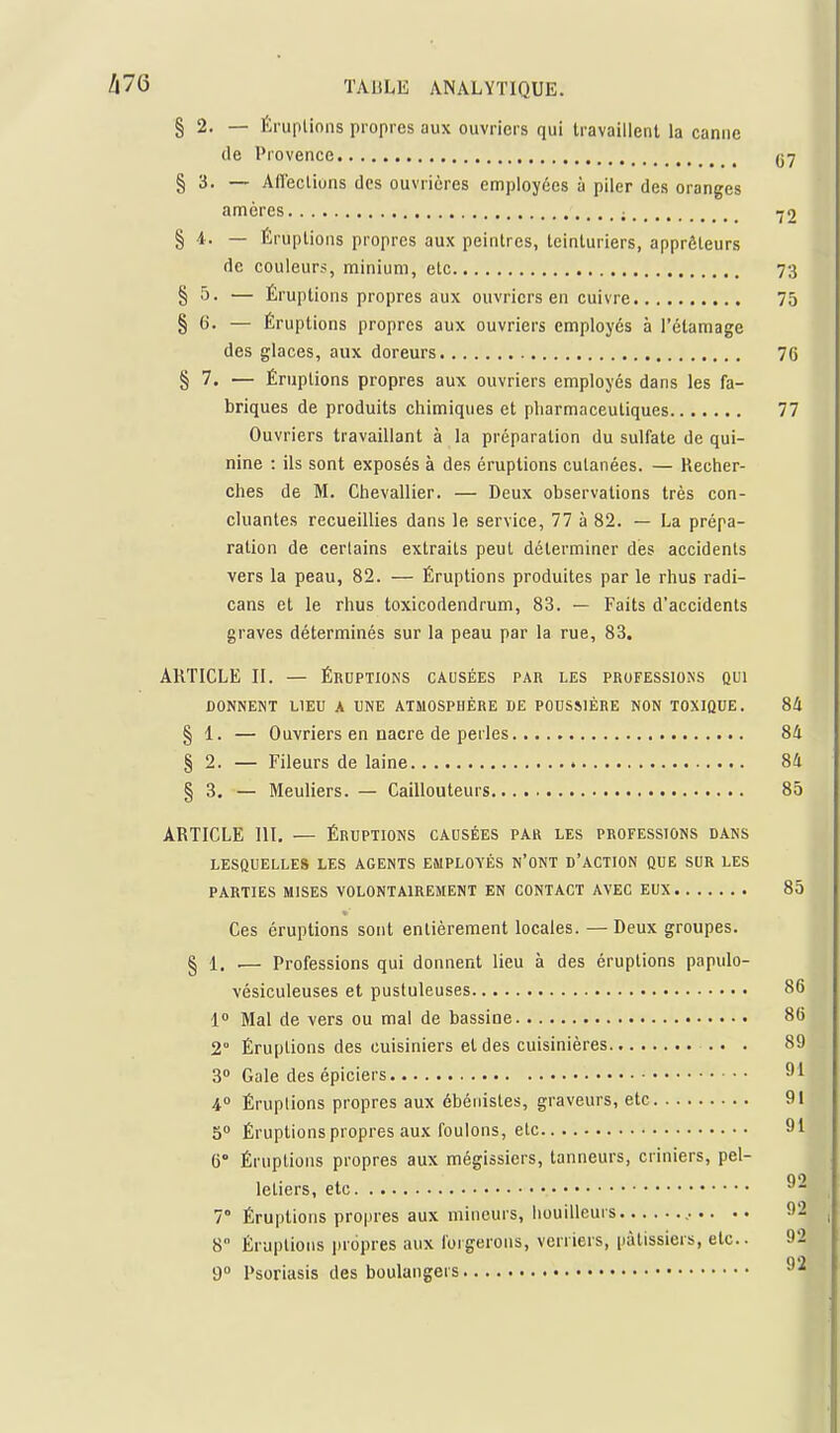 § 2. — ftruplinns propres aux ouvriers qui travaillent la canne (le Provence , § 3. — AHectiuns des ouvrières employées à piler des oranges amères ; -^2 § 1. — Éruptions propres aux peintres, teinturiers, apprêleurs de couleurs, minium, etc 73 § 5. — Éruptions propres aux ouvriers en cuivre 75 § 6. — Éruptions propres aux ouvriers employés à l'étamage des glaces, aux doreurs 76 § 7. — Éruptions propres aux ouvriers employés dans les fa- briques de produits chimiques et pliarmaceutiques 77 Ouvriers travaillant à la préparation du sulfate de qui- nine : ils sont exposés à des éruptions cutanées. — Kecher- ches de M. Chevallier. — Deux observations très con- cluantes recueillies dans le service, 77 à 82. — La prépa- ration de certains extraits peut déterminer dès accidents vers la peau, 82. — Éruptions produites par le rhus radi- cans et le rhus toxicodendrum, 83. — Faits d'accidents graves déterminés sur la peau par la rue, 83. ARTICLE II. — ÉRUPTIONS causées par les professions qui DONNENT LIEU A UNE ATMOSPHÈRE DE POUSSIÈRE NON TOXIQUE. 8A § 1. — Ouvriers en nacre de perles 8!i § 2. — Fileurs de laine 84 § 3, — Meuliers. — Caillouteurs 85 ARTICLE 111, — ÉRUPTIONS causées par les professions dans LESQUELLES LES AGENTS EMPLOYÉS N'ONT D'ACTION QUE SUR LES parties MISES VOLONTAIREMENT EN CONTACT AVEC EUX 85 Ces éruptions sont entièrement locales. — Deux groupes. § 1. .— Professions qui donnent lieu à des éruptions papulo- vésiculeuses et pustuleuses 86 1 Mal de vers ou mal de bassine 86 2° Éruptions des cuisiniers et des cuisinières 89 3° Gale des épiciers 4 Éruptions propres aux ébénistes, graveurs, etc 91 5 Éruptions propres aux foulons, etc 91 6° Éruptions propres aux mégissiers, tanneurs, criniers, pel- letiers, etc ^- 7 Éruptions propres aux mineurs, liouilleurs .. •. 92 8 Éruptions inopres aux forgerons, verriers, [làtissiers, etc.. 92 9° Psoriasis des boulangers ^'^