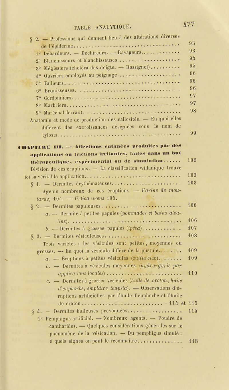 R o _ Professions qui donnent lieu à des altérations diverses 93 de l'épiderme l Débardeurs. — Décliireurs. — Ravageurs 93 2 Blanchisseurs cl blanchisseuses 3 Mégissiers (choléra des doigts. — Rossignol) 95 li° Ouvriers employés au peignage 96 5 Tailleurs 96 6 Brunisseuses 96 7° Cordonniers 97 8 Marbriers 97 9 Maréchal-ferrant 98 Analomie et mode de production des callosités. — En quoi elles diffèrent des excroissances désignées sous le nom de tylosis 99 CH.%P1TRE III. — Alfcctions cutanées protluitos p«i' des iiltplicnUons on friclions irritantes, faîtes dans un but tliéi-a|ieu(iquc, expérimental ou de simulation 100 Division de ces éruptions. — La classification willanique trouve ici sa véritable application 103 § 1. — Dermiles érythémaleuses.. 103 Agents nombreux de ces éruptions. — Farine de mou- tarde, 104. — Urlica urens 105. § 2. — Dermites papuleuses 106 c. — Dermile à petites papules {pommades et bains alca- lins) 106 5. — Dermites à gnosses papules [ipéca) 107 § 3. — Dermites vcsiculeuses 108 Trois variétés : les vésicules sont petites, moyennes ou grosses. — En quoi la vésicule diffère de la pustule 109 a. — Éruptions à petites vésicules {sulfureux) 109 II. — Dermiles à vésicules moyennes {hydrargyrie par applica'ions locales) 110 c. — Dermites à grosses vésicules [liuile de croton, huile d'euphorbe, emplâtre thapsia). — Observations d'é- ruptions artificielles par l'huile d'euphorbe et l'huile de croton 114 et 115 § 4. — Dermites huileuses provoquées , 115 1 Pemphigus artificiel. — Nombreux agents. — Poudre de cantharides. — Quelques considérations générales sur le phénomène de la vésication. — Du pemphigus simulé : à quels signes on peut le reconnaître 118