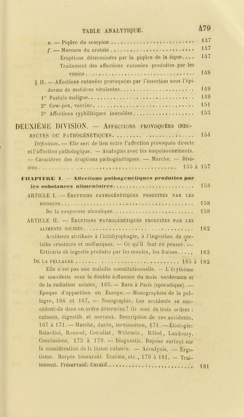 e. —Piqûre du scorpion f. — Morsure du crotale 1*^' Éruptions déterminées par la piqùie de la tique.... 1^7 Traitement des affections culanées piodnites par les venins 1^8 § II. —Alïections cutanées provoquées par l'insertion sous l'épi- derme de matières virulentes '.. 1A9 1° Pustule maligne 1^9 2° Cow-pox, vaccine 151 3° Affections syphilitiques inoculées 153 DEUXIÈME DIVISION. — Affections provoquées indi- RKCriis ou PaTHOGÉNÉTIQUES 154 Définition. — Elle serl de lien entre l'affection provoquée directe et l'affection pathologique. — Analogies avec les empoisonnements. — Caractères des éruptions pathogénétiques. — Marche. — Divi- sion 155 à 157 CILIPIXIIE: I. —directions palboj^énétiqucs iirodiiites imr les substances nilmentnires 158 ARTICLE I. — ÉRUPTIONS pathogénétiques produites par les BOISSONS 158 De Id couperose alcoolique 158 ARTICLE II. — Éruptions pathogénétiques produites par les ALIMENTS SOLIDES 1G2 Accidents attribués à l'ichthyopliagie, à l'ingestion de cer- tains crustacés et mollusques. — Ce qu'il faut en penser. — Urticaria ab ingestis produite par les moules, les fraises 163 De la PELLAGRE 165 à 182 Elle n'est pas une maladie constitutionnelle. — L'érythème se manifeste sous la double inffuence du maïs verderame et de la radiation solaire, 165. — Rare à Paris (sporadique).— Époque d'apparition en Europe. — Monographies de la pel- lagre, 166 et 167. — Nosographie. Les accidents se suc- cèdent-ils dans un ordre déterminé ? Ils sont de trois ordres: cutanés, digestifs et nerveux. Description de ces accidents, 167 à 171. — Marche, durée, terminaison, 171.—Étiologie: Balardini, Roussel, Coslallat, Willemin , Billod, Landouzy. Conclusions, 173 à 179. — Diagnostic. Repose surtout sur la considération de la lésion cutanée. — Acrodynie. — Ergo- tisme. Herpès tonsurant. Eczéma, etc., 179 à 181. Trai- tement. Préservatif. Curalif. , ig^