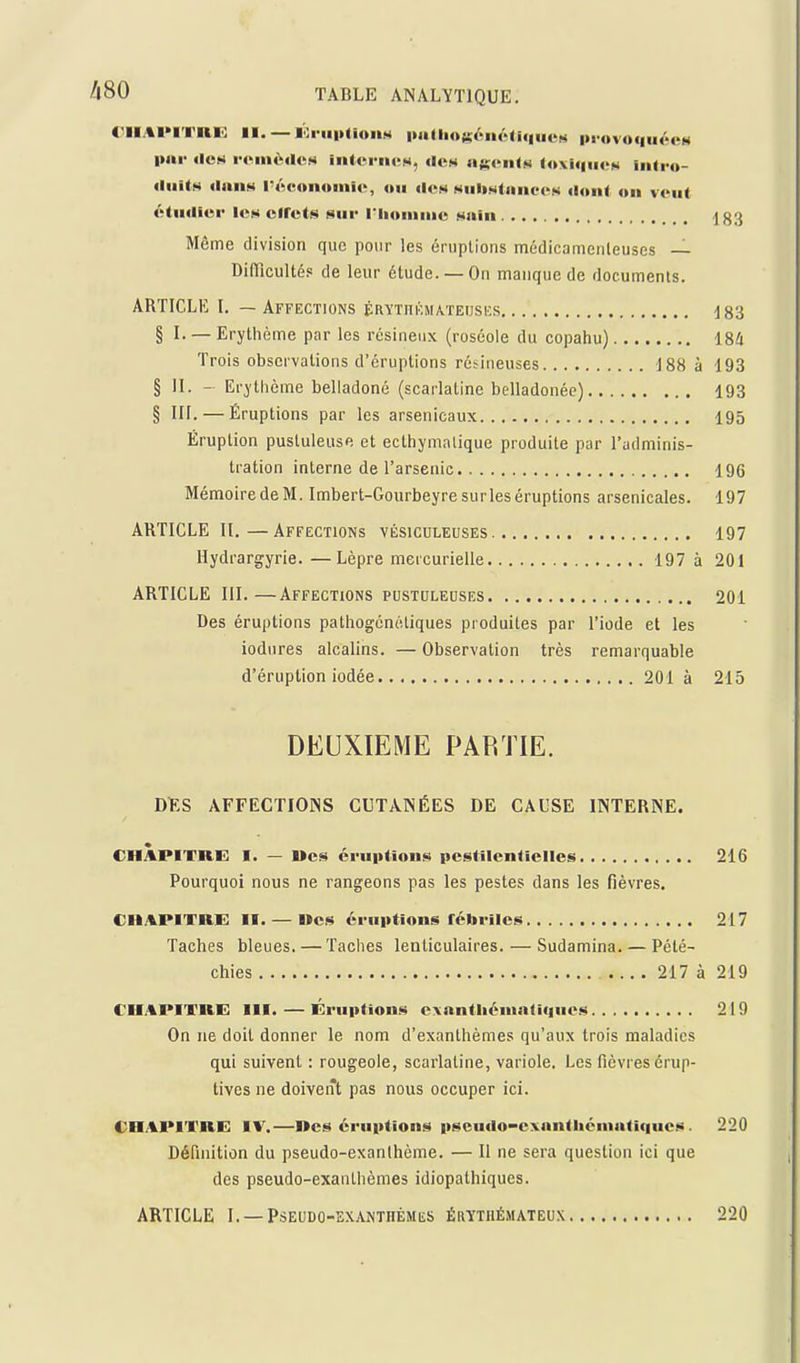 <-||.tl>lTRIi: II. — ibi-mitioiiH |>atlio$;éiiélif|uuM provoquécM imr itcti rcinèdCM iiilcriicH, dCH agcntt^ (4»xii|ii«>N UUro- «liiits «IniiH rAtMtnomlo, ou ilos MiiliMtaiiec>s <l<»ii( un vont étudier lex ciret!ii sur l'Iioiiiiiie Miiiu ^83 Même division que pour les éruplions médicamenleuses — DilTicultép de leur étude. —On manque de documents. ARTICLE L — Affections ÉRYTnKMA.TEiJSE.s 183 § L —Erythème par les résineux (roséole du copahu) iSli Trois observations d'éruptions résineuses 188 à 193 § II. - Erythème belladone (scarlatine belladonée) 193 § III. — Éruptions par les arsenicaux 195 Éruption pustuleuse et ecthymalique produite par l'adminis- tration interne de l'arsenic 196 Mémoire de M. Imbert-Gourbeyre surles éruptions arsenicales. 197 ARTICLE II.—Affections vésiculeuses 197 Hydrargyrie.—Lèpre mercurielle 197 à 201 ARTICLE III.—Affections pustuleuses 201 Des éruptions pathogéncliques produites par l'iode et les iodures alcalins. — Observation très remarquable d'éruption iodée 201 à 215 DEUXIEME PARTIE. DIES AFFECTIONS CUTANÉES DE CAUSE INTERNE. CHAPITRE I. — Ucs éruptions pestilentielles 216 Pourquoi nous ne rangeons pas les pestes dans les fièvres. CIlAPITaE II. — Des éruptions fébriles 217 Taches bleues. — Taches lealiculaires. — Sudamina. — Pélé- chies 217 à 219 CUAPITRE m. — Éruptions exanthéni.KKiuos 219 On ne doit donner le nom d'exanthèmes qu'aux trois maladies qui suivent : rougeole, scarlatine, variole. Les fièvres érup- tives ne doivent pas nous occuper ici. CHAPITRE IV.—Des éruptions pseuilo-exnnthéniatiqucs. 220 Définition du pseudo-exanthème. — Il ne sera question ici que des pseudo-exanthèmes idiopathiques. ARTICLE I. —PSEUDÛ-EXANTHÉMliS ÉRYTHÉMATEUX 220