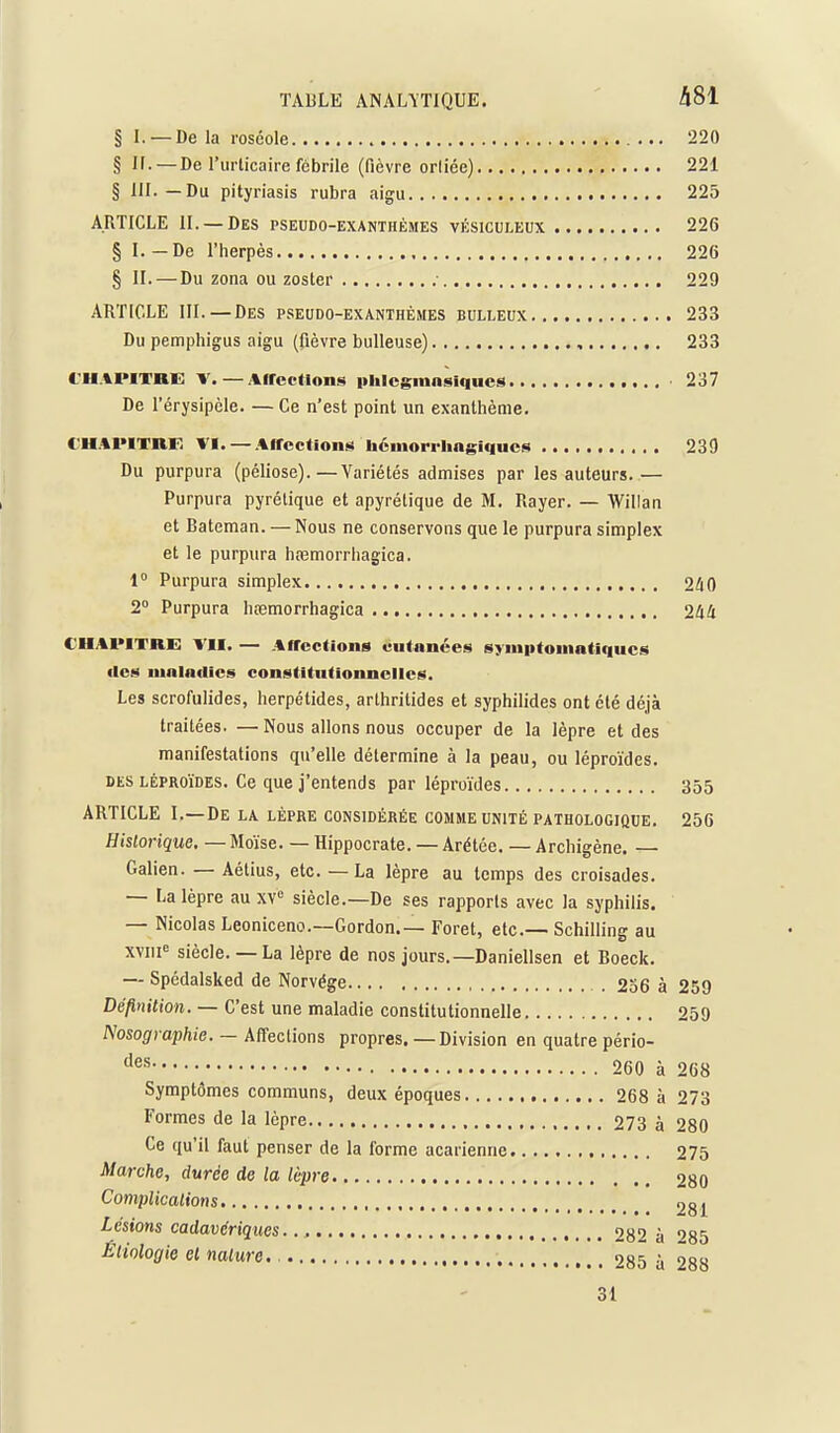 § L —De la roséole 220 § 11. — De rurticaire fébrile (fièvre orliée) 221 § III.—Du pityriasis rubra aigu 225 ARTICLE II. —Des pseudo-exanthémes vésiculeux 226 § I. — De l'herpès , 226 § II.—Du zona ou zoster .■ 229 ARTICLE III. — Des pseudo-exanthémes eulleux 233 Du pemphigus aigu (fièvre bulleuse) 233 I-U.IPITHG V. — Aircctions iiiilcgmnsiques 237 De l'érysipèle. — Ce n'est point un exanthème, C-H.%PITRF. VI. —.%frcction!!i Uéiiiorriiagiqucs 239 Du purpura (péliose).—Variétés admises par les auteurs.— Purpura pyrétique et apyrétique de M. Rayer. — Willan et Bateman. —Nous ne conservons que le purpura simplex et le purpura hœmorrhagica. 1° Purpura simplex 240 2° Purpura hœmorrhagica 244 CHAPITRE VII. — AfTcctions cutanées syiniitoiimtiqucs lies mnladics constitiitionncllcs. Les scrofulides, herpétides, arlhritides et syphilides ont été déjà traitées. — Nous allons nous occuper de la lèpre et des manifestations qu'elle détermine à la peau, ou léproïdes. DES LÉPROïDES. Ce que j'entends par léproïdes 355 ARTICLE I. —De LA lèpre considérée COMME UNITÉ PATHOLOGIQUE. 256 Historique. — Moïse. — Hippocrate. — Arétée. — Archigène. — Galien. — Aétius, etc. — La lèpre au temps des croisades. — La lèpre au xV siècle.—De ses rapports avec la syphilis. — Nicolas Leonicenc—Gordon.— Foret, etc.— Schilling au XYiii siècle.— La lèpre de nos jours.—Daniellsen et Boeck. — Spédalsked de Norvège . 256 à 259 Définition. — C'est une maladie constitutionnelle 259 Nosographie. — Affections propres. — Division en quatre pério- ^ 260 à 268 Symptômes communs, deux époques 268 à 273 Formes de la lèpre , 273 à 280 Ce qu'il faut penser de la forme acarienne 275 Marche^ durée de la lèpre 280 Complications 281 Lésions cadavériques.., 282 à ''85 Êiiologie cl nature. 285 à 288 31
