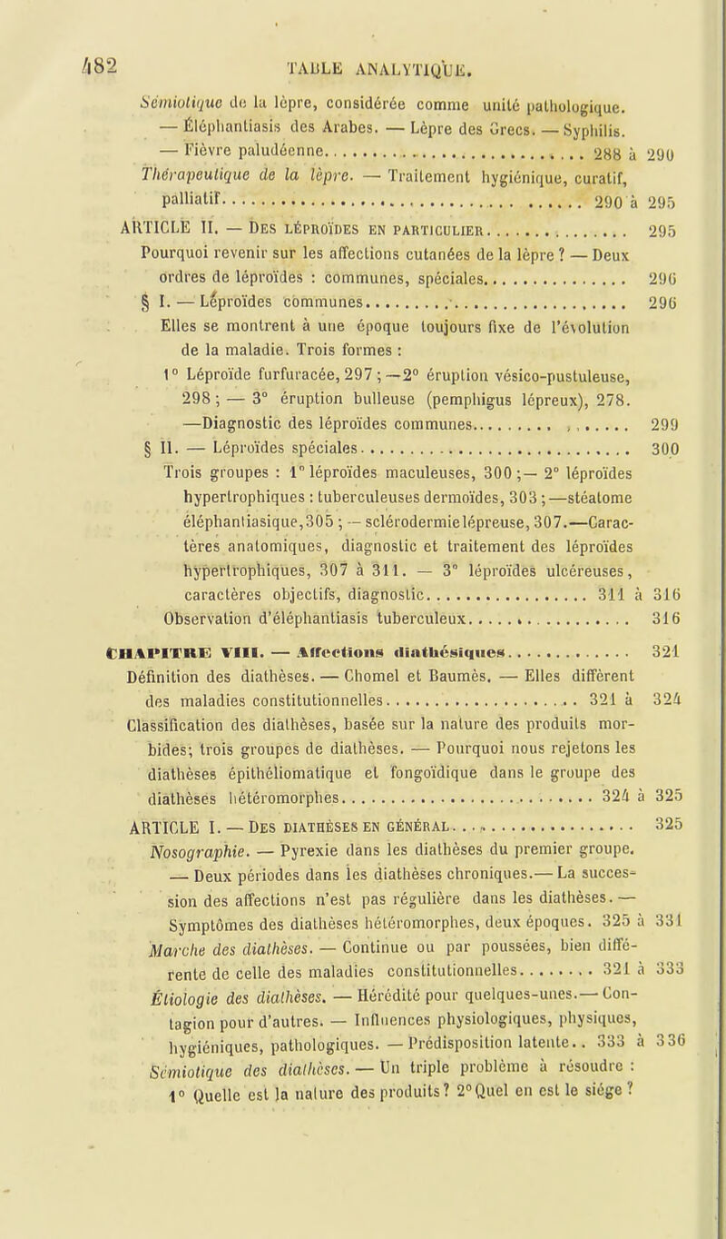 aémioliquo ch; lu lèpre, considérée comme unité palliologique. — Éléplianliasis des Arabes. — Lèpre des Grecs. — Syphilis. — Fièvre paludéenne 288 à 290 Thérapeutique de la lèpre. — Traitement hygiénique, curatif, palliaW 290 à 29.5 ARTICLE II. — Des léphoïdes en particulier 295 Pourquoi revenir sur les affections cutanées de la lèpre ? — Deux ordres de léproïdes : communes, spéciales 290 § I. — Léproïdes communes ■ 290 Elles se montrent à une époque toujours fixe de l'évolution de la maladie. Trois formes : 1° Léproïde furfuracée, 297 ; —2° éruption vésico-pustuleuse, 298; — 3° éruption huileuse (pemphigus lépreux), 278. —Diagnostic des léproïdes communes , 299 § II. — Léproïdes spéciales 300 Trois groupes : 1 léproïdes maculeuses, 300 ;— 2° léproïdes hyperlrophiques : tuberculeuses dermoïdes, 303 ;—stéalome éléphanliasique,305 ; — sclérodermielépreuse, 307.—Carac- tères anatomiques, diagnostic et traitement des léproïdes hyperlrophiques, 307 à 311. — 3° léproïdes ulcéreuses, caractères objectifs, diagnostic 311 à 316 Observation d'éléphanliasis tuberculeux 316 Chapitre VIII. — Aircetions cliathcsiques 321 Définition des diathèses. — Chomel et Baumès. — Elles diffèrent des maladies constitutionnelles 321 à 324 Classification des diathèses, basée sur la nature des produits mor- bides; trois groupes de diathèses. — Pourquoi nous rejetons les diathèses épilhéliomatique et fongoïdique dans le groupe des diathèses liétéromorphes 324 à 325 ARTICLE I. — Des diathèses en général. .., 325 Nosographie. — Pyrexie dans les diathèses du premier groupe. — Deux périodes dans les diathèses chroniques.— La succès^ sion des affections n'est pas régulière dans les diathèses.— Symptômes des diathèses hétéromorphes, deux époques. 325 à 331 Marche des diathèses. — Continue ou par poussées, bien diffé- rente de celle des maladies constitutionnelles 321 à 333 Éliologie des diathèses. — Hérédité pour quelques-unes.—Con- tagion pour d'autres. — Infiuences physiologiques, physiques, hygiéniques, pathologiques. — Prédisposition latente.. 333 à 3 36 Scmiolique des diathèses. — Un triple problème à résoudre : i Quelle est la nature des produits? 2°Quel en est le siège ?