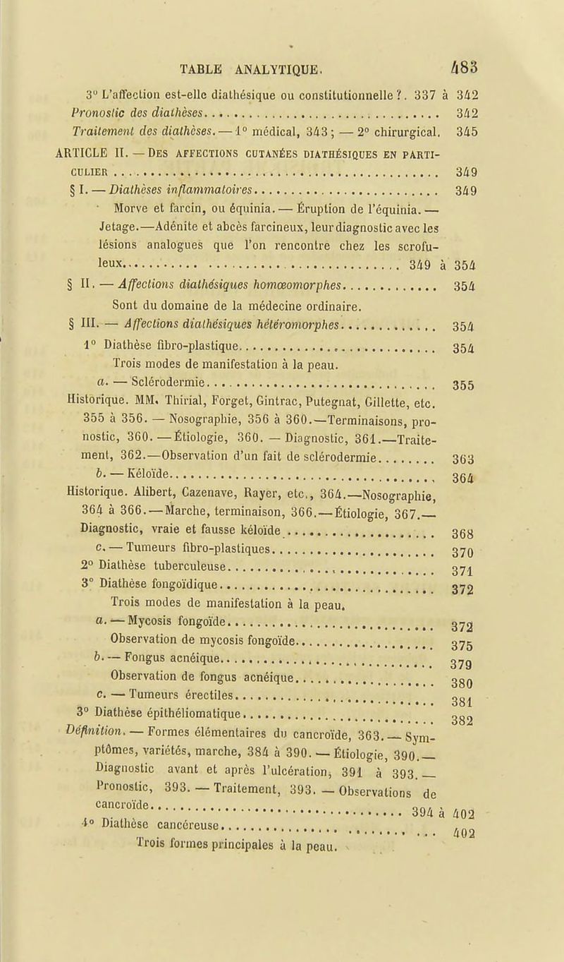 3 L'affection est-elle dialhésique ou constitutionnelle'/. 337 à 3Û2 Pronostic des dialhèses 342 Trailemenl des dialhèses. — 1° médical, 343; —2° chirurgical. 345 ARTICLE II.—Des affections cutanées diathésiques en parti- culier 349 § I. — Dialhèses inflanmaloires 349 Morve et farcin, ou équinia. — Éruption de l'équinia.— Jetage.—Adénite et abcès farcineux, leur diagnostic avec les lésions analogues que l'on rencontre chez les scrofu- leux U9 à 354 § II. —Affeclions diathésiques homœomorphes 354 Sont du domaine de la médecine ordinaire. § III. — Affections diathésiques héléramorphes 354 1° Diathèse fibro-plastique 354 Trois modes de manifestation à la peau. a. — Sclérodermie 355 Historique. MM. Thirial, Forget, Gintrac, Putegnat, Gillette, etc. 355 à 356. — Nosographie, 356 à 360.—Terminaisons, pro- nostic, 360.—Étiologie, 360. — Diagnostic, 361.—Traite- ment, 362.—Observation d'un fait de sclérodermie 363 b. — Kéloïde 3g^ Historique. Alibert, Cazenave, Rayer, etc., 364.—Nosographie, 364 à 366. —Marche, terminaison, 366.—Étiologie, 367.— Diagnostic, vraie et fausse kéloïde 36y c. — Tumeurs fibro-plastiques 379 2° Diathèse tuberculeuse , 37j 3° Diathèse fongoïdique 372 Trois modes de manifestation à la peau. a. ■— Mycosis fongoïde ^ _ 372 Observation de mycosis fongoïde 375 b— Fongus acnéique 37g Observation de fongus acnéique 3gQ c.—Tumeurs érectiles 3g^ 3° Diathèse épithéliomatique non _ . . 00^ Oeftmtion, —Formes élémentaires du cancroïde, 363. —Sym- ptômes, variétés, marche, 384 à 390. — Étiologie, 390.— Diagnostic avant et après l'ulcération^ 391 à 393.— Pronostic, 393. — Traitement, 393. - Observations de cancroïde qo/ ■ , 394 a 402 ■i Diathesc cancéreuse ,„„ ,,, . „ . . 402 irois lormes prmcipales à la peau.