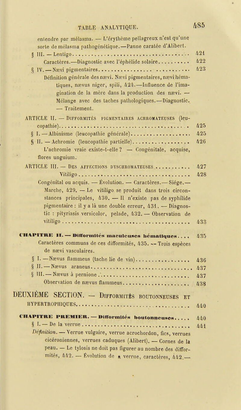 entendre par mélasma. — L'érythème pellagreux n'est qu'une sorte de mélasma palliogénôtiqiie.—Panne caratée d'Alibert. § IIL — Lentigo ^21 Caractères.—Diagnostic avec l'éphélide solaire Û22 § JV. — Na3vi pigmentaires ^23 Définition générale des nœvi. Nœvi pigmentaires, nœvi héma- tiques, naevus niger, spili, 424.—Influence de l'ima- gination de la mère dans la production des nœvi. — Mélange avec des taches pathologiques.—Diagnostic. — Traitement. ARTICLE II. — Difformités pigmentaires achromateuses (leu- copathie) 425 § I.—Albinisme (leucopathie générale) 425 § II.—Achromie (leucopathie partielle) 426 L'achromie vraie existe-t-elle ? — Congénitale, acquise, flores unguium. ARTICLE III. — Des affections dyschromateuses 427 Yitiligo 428 Congénital ou acquis. — Évolution. — Caractères.— Siège.— Marche, 429. — Le vitiligo se produit dans trois circon- stances principales, 430. — Il n'existe pas de syphilide pigmentaire : il y a là une double erreur, 431. — Diagnos- tic : pityriasis versicolor, pelade, 432. — Observation de vitiligo 433 CHAPITRE II Dlfforinitcs maculcuses Uématiques.... 435 Caractères communs de ces difformités, 435. — Trois espèces de neevi vasculaires. § I. —Nœvus flammeus (tache lie de vin) 436 § II. — Naevus araneus ij37 §111. — Naevus à pernione .■ ^37 Observation de nœvus flammeus 438 DEUXIÈME SECTION. — Difformités boutonneuses et HYPERTROPHIQUES f^(^Q CHAPITRE PREMIER. — Difforinltéa boutonneuses 440 § I. — De la verrue DéflnUion. — Verrue vulgaire, verrue acrochordon, fies, verrues cicéroniennes, verrues caduques (Alibert). — Cornes de la peau. — Le tylosis ne doit pas figurer au nombre des dilTor- mités, 442. — Évolution de « verrue, caractères, 442.—