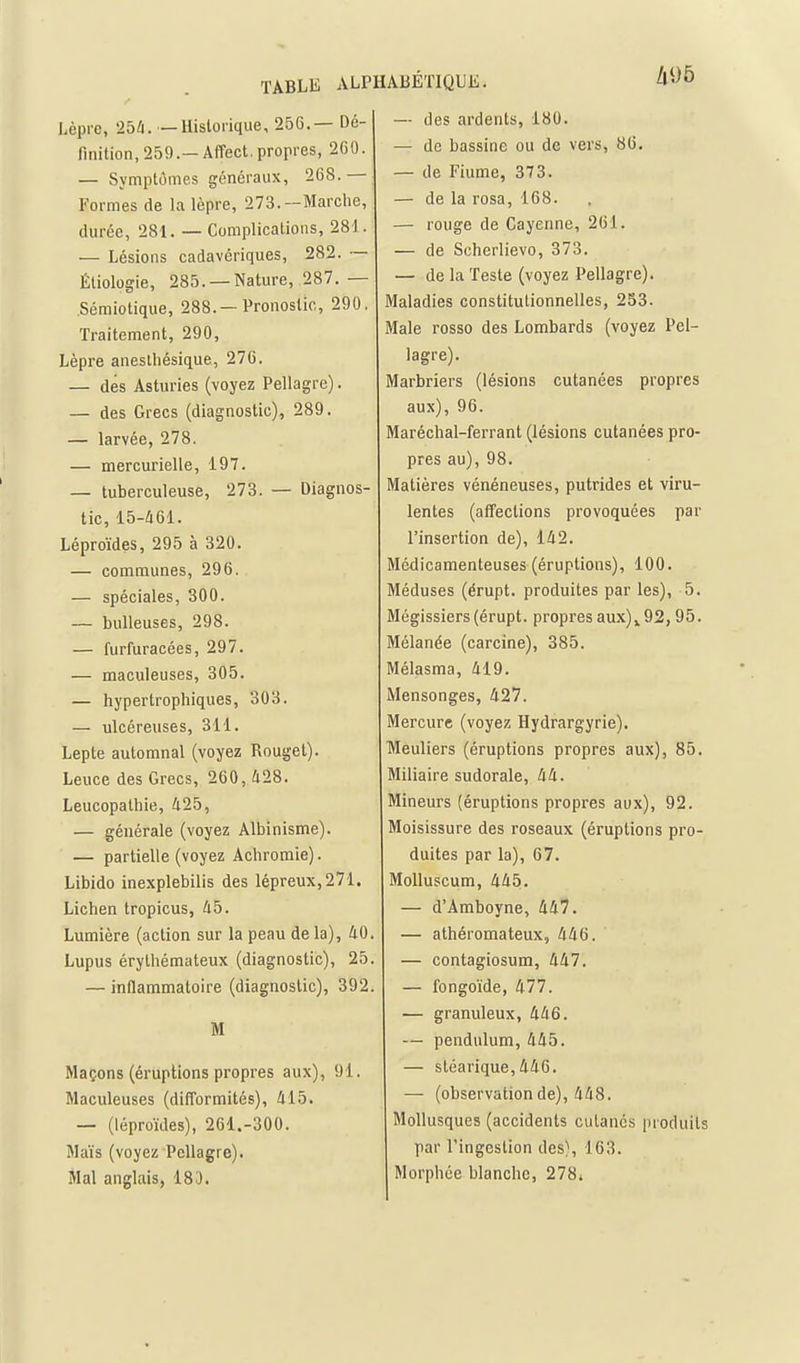 /l95 Lèpre, 25^. — Historique, 256.— Dé- finition, 259.—Affect. propres, 260. — Symptômes généraux, 268. Formes de la lèpre, 273.—Marche, durée, 281. — Complications, 281. — Lésions cadavériques, 282. ~ Étiologie, 285. —Nature, 287. — Sémiotique, 288.—Pronostic, 290. Traitement, 290, Lèpre aneslhésique, 276. — dés Asturies (voyez Pellagre). — des Grecs (diagnostic), 289. — larvée, 278. — mercurielle, 197. — tuberculeuse, 273. — Diagnos- tic, 15-/161. Léproïdes, 295 à 320. — communes, 296. — spéciales, 300. — bulleuses, 298. — furfuracées, 297. — maculeuses, 305. — hypertrophiques, 303. — ulcéreuses, 311. Lepte automnal (voyez Rouget). Leuce des Grecs, 260, 428. Leucopathie, 425, — générale (voyez Albinisme). — partielle (voyez Achromie). Libido inexplebilis des lépreux, 271. Lichen tropicus, 45. Lumière (action sur la peau de la), 40 Lupus érythémateux (diagnostic), 25 — inflammatoire (diagnostic), 392 M Maçons (éruptions propres aux), 91. Maculeuses (difformités), 415. — (léproïdes), 261.-300. Maïs (voyez Pellagre). Mal anglais, 18J. — des ardents, 180. — de bassine ou de vers, 86, — de Fiume, 373. — de la rosa, 168. — rouge de Cayenne, 261. — de Scherlievo, 373. — de la Teste (voyez Pellagre). Maladies constitutionnelles, 253. Maie rosso des Lombards (voyez Pel- lagre). Marbriers (lésions cutanées propres aux), 96. Maréchal-ferrant (lésions cutanées pro- pres au), 98. Matières vénéneuses, putrides et viru- lentes (afTections provoquées par l'insertion de), 142. Médicamenteuses (éruptions), 100. Méduses (érupt. produites par les), 5. Mégissiers (érupt. propres aux)^92,95. Mélanée (carcine), 385. Mélasma, 419. Mensonges, 427. Mercure (voyez Hydrargyrie). Meuliers (éruptions propres aux), 85. Miliaire sudorale, 44. Mineurs (éruptions propres aux), 92. Moisissure des roseaux (éruptions pro- duites par la), 67. Molluscum, 445. — d'Amboyne, 447. — athéromateux, 446. — contagiosum, 447. — fongoïde, 477. — granuleux, 446. — pendulum, 445. — sléarique,446. — (observation de), 448. Mollusques (accidents cutanés produits par l'ingestion des\ 163. Morphée blanche, 278i