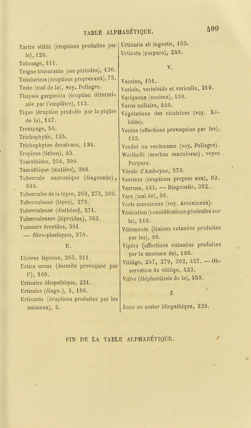 h99 Tartre slibié (éruptions produites par le), 120. Tatouage, 411. Teigne toiisurante (ses périodes), 136. Teinturiers (éruptions propres aux), 73. Teste (mal de la), voy. Pellagre. Thapsia garganica (éruption détermi- née par l'emplâtre), 113. Tique (éruption produite par la piqûre de la), 147. Trempage, 58. Trichophytie, 135. Trichophyton decalvans, 134. Tropicus (lichen), 45. Tsarathides, 254, 300. Tsarathique (matière), 308. Tubercule anatomique (diagnostic), 444. Tubercules de la lèpre, 263, 273, 303. Tuberculeuse (lèpre), 273. Tuberculeuse (diathèse), 371. Tuberculeuses (léproïdes), 303., Tumeurs érectiles, 381. — flbro-plastiques, 370. U. Ulcères lépreux, 265, 311. Urtica urens (dermite provoquée par 1'), 105. Urticaire idiopathique, 221. Urticaire (diagn.), 4, 188. Urticants (éruptions produites par les animaux), 5. Urticaria ab ingestis, 163. Urticata (purpura), 240. V. Vaccine, 151. Variole, varioloïde et varicelle, 219. Variqueux (eczéma), 140. Varus miliaire, 446. Végétations des cicatrices (voy. Ké- loïde). Venins (affections provoquées par les), 143. Verdet ou verderame (voy. Pellagre). Werlhofii (morbus maculosus), voyez Purpura. Vérole d'Amboyne, 373. Verriers (éruptions propres aux), 92. Verrues, 441. — Diagnostic, 392. Vers (mal de), 86. Verts arsenicaux (voy. Arsenicaux). Vésication (considérations générales sur la), 116. Vêtements (lésions cutanées produites par les), 48. Vipère (affections cutanées produites parla morsure de), 146. Vitiligo, 257, 279, 302, 427. — Ob- servation de vitiligo, 433. Vulve (éléphantiasis de la), 459. Z Zona ou zoster idiopathique, 229. FIN DE LA TABLE .ALPHABÉTIQUE. /
