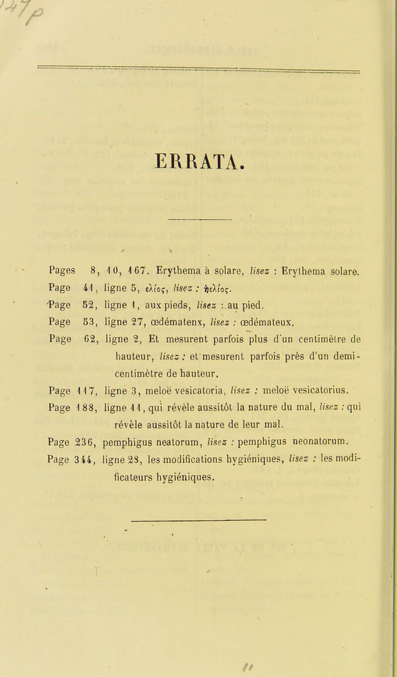 ERRATA. Pages 8, 4 0, 4 67. Erylhema à splare, Usez : Erylhema solare. Page 41, ligne 5, tltoç, lisez: i]tVto<;. Page 52, ligne 1, aux pieds, lisez : au pied. Page 53, ligne 27, œdénnatenx, lisez : œdémateux. Page 62, ligne 2, El mesurent parfois plus d'un centimètre de hauteur, lisez: et mesurent parfois près d'un demi- centimètre de hauteur. Page 14 7, ligne 3, meloë vesicatoria, lisez : meloë vesicatorius. Page 1 88, ligne 4 4, qui révèle aussitôt la nature du mal, lisez : qui révèle aussitôt la nature de leur mal. Page 236, pemphigus nealorum, /ises : pemphigus neonatorum. Page 344, ligne 2S, les modifications hygiéniques, lisez : les modi- ficateurs hygiéniques.