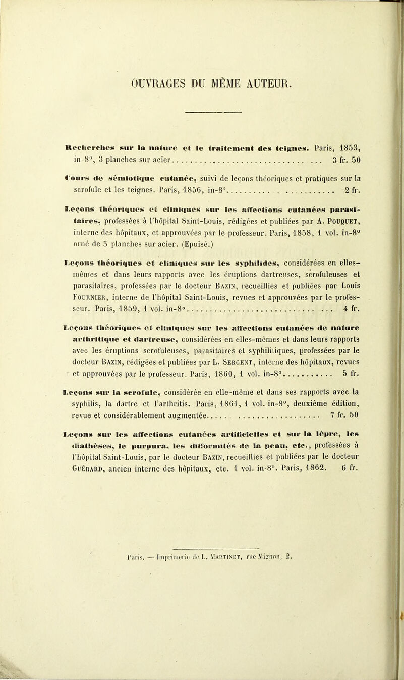 OUVRAGES DU MÊME AUTEUR. Heclccrches sur la nature et le traitement des teignes. Paris, 1853, in-8°, 3 planches sur acier 3 fr. 50 Cours de sémiotique cutanée, suivi de leçons théoriques et pratiques sur la scrofule et les teignes. Paris, 1856, in-8° 2 fr. ï.eçons théoriques et cliniques sur les affections cutanées parasi- taires, professées à l’hôpital Saint-Louis, rédigées et publiées par A. Pouquet, interne des hôpitaux, et approuvées par le professeur. Paris, 1858, 1 vol. in-8° orné de 3 planches sur acier. (Epuisé.) I.eçons théoriques et cliniques sur les syphilides, considérées en elles- mêmes et dans leurs rapports avec les éruptions dartreuses, scrofuleuses et parasitaires, professées par le docteur Bazin, recueillies et publiées par Louis Fournier, interne de l’hôpital Saint-Louis, revues et approuvées par le profes- seur. Paris, 1859, 1 vol. in-8» 4 fr. I.cçons théoriques et cliniques sur les affections cutanées «le nature arthritique et dartreuse, considérées en elles-mêmes et dans leurs rapports avec les éruptions scrofuleuses, parasitaires et syphilitiques, professées par le docteur Bazin, rédigées et publiées par L. Sergent, interne des hôpitaux, revues et approuvées par le professeur. Paris, 1860, 1 vol. in-8° 5 fr. B.eçons sur la scrofule, considérée en elle-même et dans ses rapports avec la syphilis, la dartre et l’arthritis. Paris, 1861, 1 vol. in-8°, deuxième édition, revue et considérablement augmentée 7 fr. 50 I.eçons sur les affections cutanées artificielles et sur la lè|»re, les diathèses, le purpura, les difformités de la peau, etc., professées à l’hôpital Saint-Louis, par le docteur Bazin, recueillies et publiées par le docteur Guérard, ancien interne des hôpitaux, etc. 1 vol. in-8°. Paris, 1862. 6 fr. Paris. — Imprimerie de L. Martinet, rue Mignon, 2.