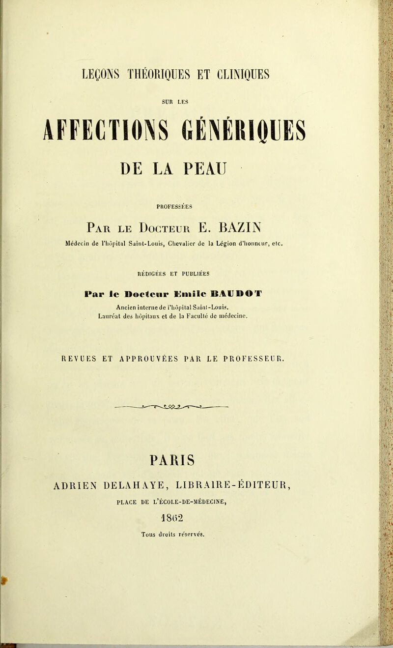 SUR LES AFFECTIONS GÉNÉRIQUES DE LA PEAU PROFESSÉES Par le Docteur E. BAZIN Médecin de l'hôpital Saint-Louis, Chevalier de la Légion d'honneur, elc. RÉDIGÉES ET PUULIËES Par le Docteur Emile BAUDOT Ancien interne de l'hôpital Sainl-Louis. Lauréat des hôpitaux et de la Faculté de médecine. REVUES ET APPROUVÉES PAR LE PROFESSEUR. PARIS ADRIEN DELAHAYE, LIBRAIRE-ÉDITEUR, PLACE DE L’ÉCOLE-DE-lIÉDECINE, 1802 Tous droits re’serve's.