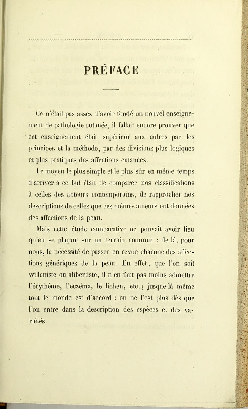 PRÉFACE Ce n’était pas assez d’avoir fondé un nouvel enseigne- ment de pathologie cutanée, il fallait encore prouver que cet enseignement était supérieur aux autres par les principes et la méthode, par des divisions plus logiques et plus pratiques des affeclions cutanées. Le moyen le plus simple et le plus sûr en même temps d’arriver à ce but était de comparer nos classifications à celles des auteurs contemporains, de rapprocher nos descriptions de celles que ces mêmes auteurs ont données des affections de la peau. Mais cette étude comparative ne pouvait avoir lieu qu’en se plaçant sur un terrain commun : de là, pour nous, la nécessité de passer en revue chacune des affec- tions génériques de la peau. En effet, que l’on soit willaniste ou alibertiste, il n’en faut pas moins admettre l’érythème, l’eczéma, le lichen, etc.; jusque-là même tout le monde est d’accord : on ne l’est plus dès que l’on entre dans la description des espèces et des va- riétés.