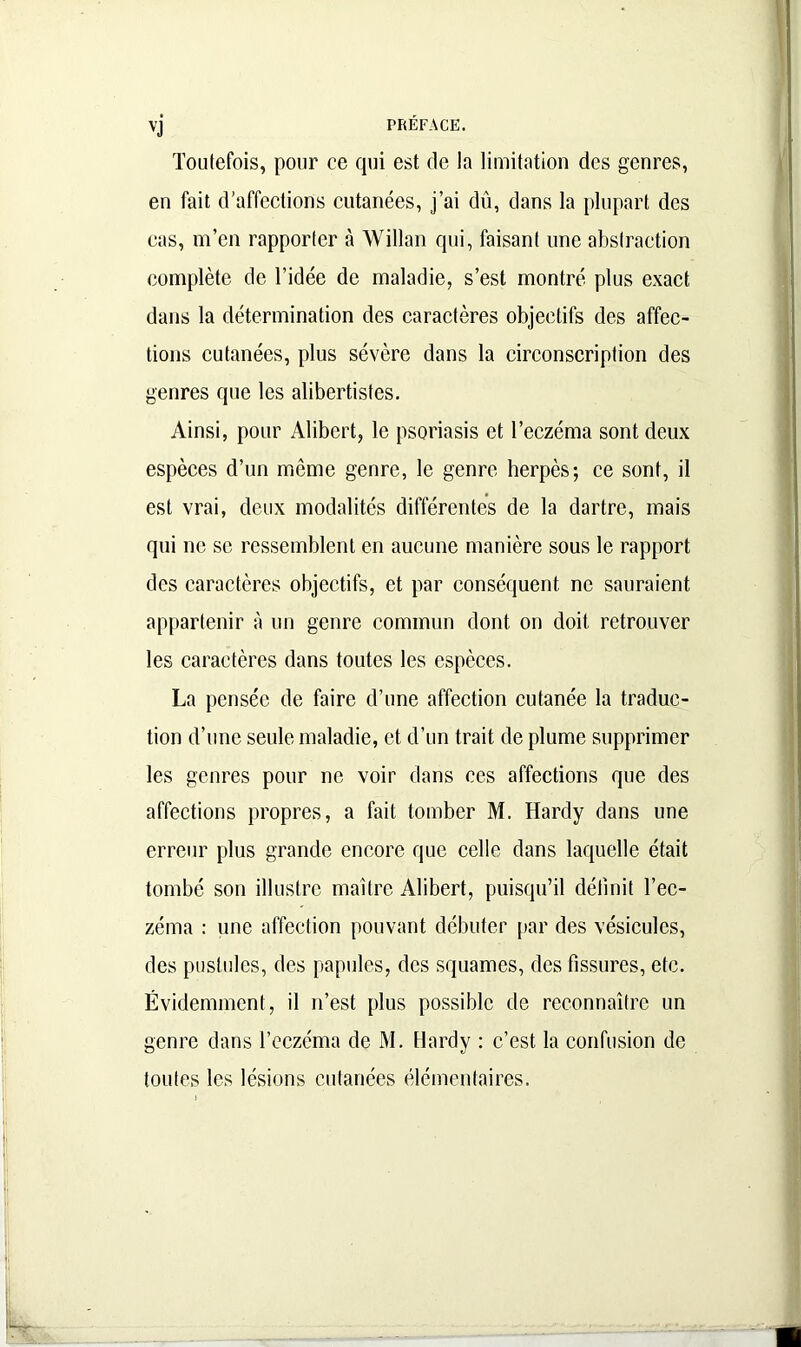 vj PRÉFACE. Toutefois, pour ce qui est de la limitation des genres, en fait d’affections cutanées, j’ai dû, dans la plupart des cas, m’en rapporter à Willan qui, faisant une abstraction complète de l’idée de maladie, s’est montré plus exact dans la détermination des caractères objectifs des affec- tions cutanées, plus sévère dans la circonscription des genres que les alibertistes. Ainsi, pour Alibert, le psoriasis et l’eczéma sont deux espèces d’un meme genre, le genre herpès; ce sont, il est vrai, deux modalités différentes de la dartre, mais qui ne se ressemblent en aucune manière sous le rapport des caractères objectifs, et par conséquent ne sauraient appartenir à un genre commun dont on doit retrouver les caractères dans toutes les espèces. La pensée de faire d’une affection cutanée la traduc- tion d’une seule maladie, et d’un trait de plume supprimer les genres pour ne voir dans ces affections que des affections propres, a fait tomber M. Hardy dans une erreur plus grande encore que celle dans laquelle était tombé son illustre maître Alibert, puisqu’il définit l’ec- zéma : une affection pouvant débuter par des vésicules, des pustules, des papules, des squames, des fissures, etc. Évidemment, il n’est plus possible de reconnaître un genre dans l’eczéma de M. Hardy : c’est la confusion de toutes les lésions cutanées élémentaires.