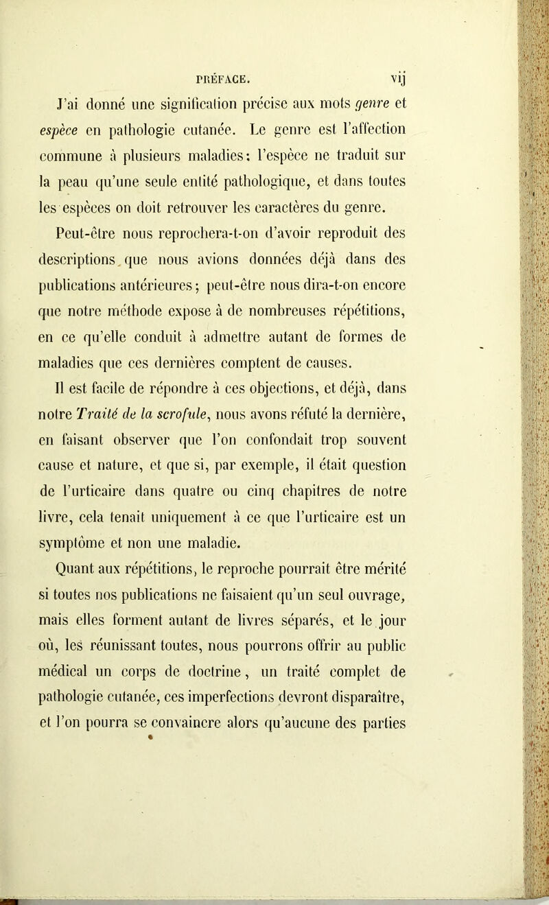 J’ai donné une signification précise aux mots genre et espèce en pathologie cutanée. Le genre est l’affection commune à plusieurs maladies: l’espèce ne traduit sur la peau qu’une seule entité pathologique, et dans toutes les espèces on doit retrouver les caractères du genre. Peut-être nous reprochera-t-on d’avoir reproduit des descriptions que nous avions données déjà dans des publications antérieures; peut-être nous dira-t-on encore que notre méthode expose à de nombreuses répétitions, en ce qu’elle conduit à admettre autant de formes de maladies que ces dernières comptent de causes. Il est facile de répondre à ces objections, et déjà, dans notre Traité de la scrofide, nous avons réfuté la dernière, en faisant observer que l’on confondait trop souvent cause et nature, et que si, par exemple, il était question de l’urticaire dans quatre ou cinq chapitres de notre livre, cela tenait uniquement à ce que l’urticaire est un symptôme et non une maladie. Quant aux répétitions, le reproche pourrait être mérité si toutes nos publications ne faisaient qu’un seul ouvrage, mais elles forment autant de livres séparés, et le jour où, les réunissant toutes, nous pourrons offrir au public médical un corps de doctrine, un traité complet de pathologie cutanée, ces imperfections devront disparaître, et l’on pourra se convaincre alors qu’aucune des parties