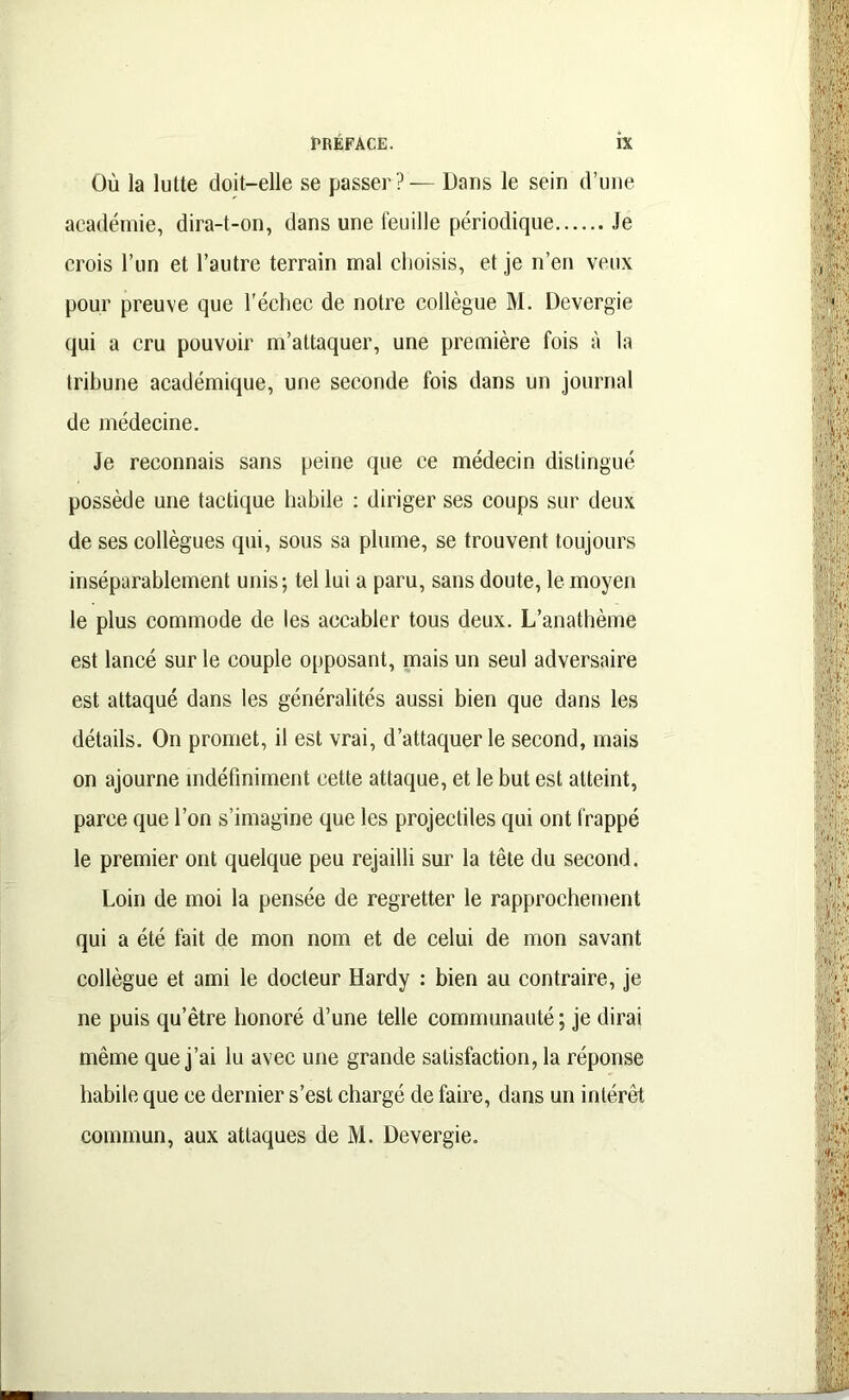 Où la lutte doit-elle se passer? — Dans le sein d’une académie, dira-t-on, dans une feuille périodique Je crois l’un et l’autre terrain mal choisis, et je n’en veux pour preuve que l'échec de notre collègue M. Devergie qui a cru pouvoir m’attaquer, une première fois à la tribune académique, une seconde fois dans un journal de médecine. Je reconnais sans peine que ce médecin distingué possède une tactique habile : diriger ses coups sur deux de ses collègues qui, sous sa plume, se trouvent toujours inséparablement unis; tel lui a paru, sans doute, le moyen le plus commode de les accabler tous deux. L’anathème est lancé sur le couple opposant, mais un seul adversaire est attaqué dans les généralités aussi bien que dans les détails. On promet, il est vrai, d’attaquer le second, mais on ajourne indéfiniment cette attaque, et le but est atteint, parce que l’on s’imagine que les projectiles qui ont frappé le premier ont quelque peu rejailli sur la tête du second. Loin de moi la pensée de regretter le rapprochement qui a été fait de mon nom et de celui de mon savant collègue et ami le docteur Hardy : bien au contraire, je ne puis qu’être honoré d’une telle communauté; je dirai même que j’ai lu avec une grande satisfaction, la réponse habile que ce dernier s’est chargé de faire, dans un intérêt commun, aux attaques de M. Devergie.