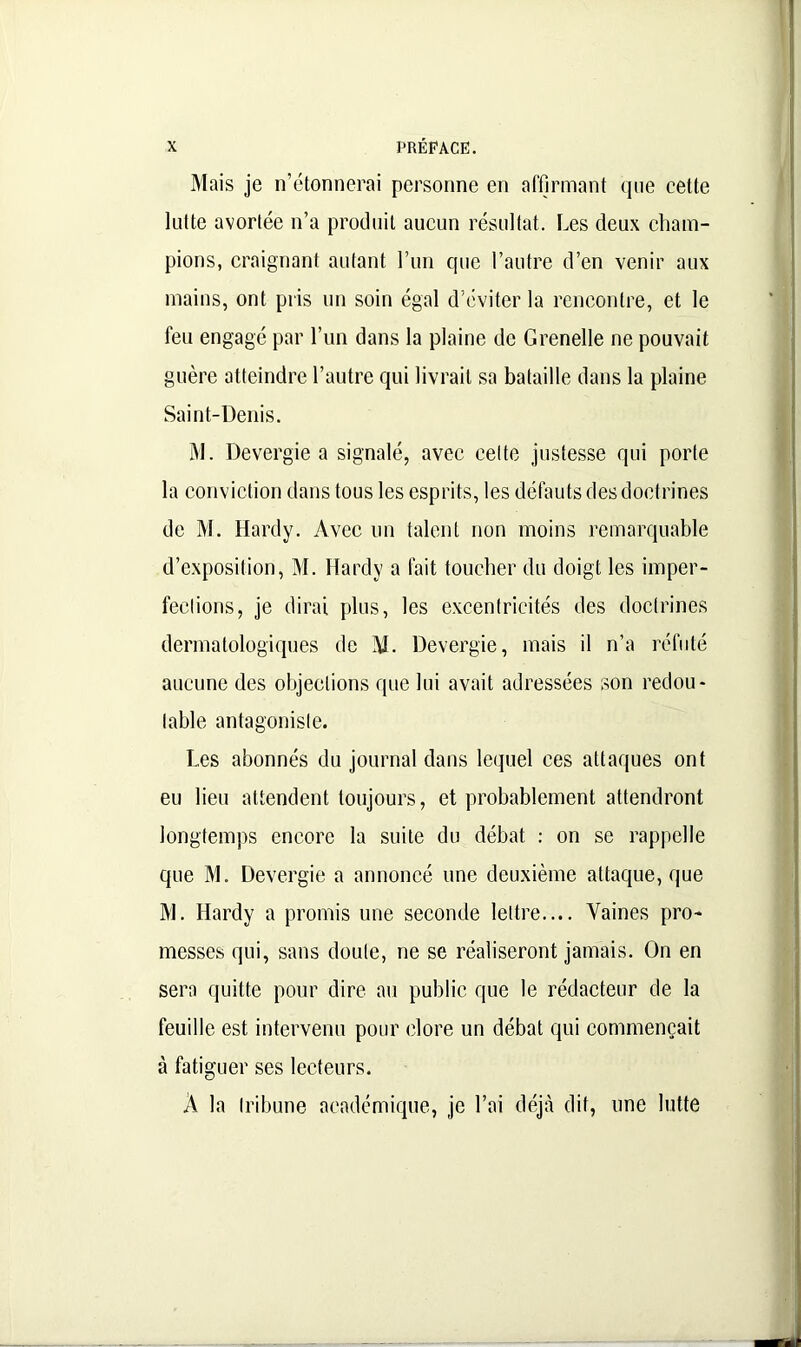 Mais je n’étonnerai personne en affirmant que cette lutte avortée n’a produit aucun résultat. Les deux cham- pions, craignant autant l’un que l’autre d’en venir aux mains, ont pris un soin égal d'éviter la rencontre, et le feu engagé par l’un dans la plaine de Grenelle ne pouvait guère atteindre l’autre qui livrait sa bataille dans la plaine Saint-Denis. M. Devergie a signalé, avec celte justesse qui porte la conviction dans tous les esprits, les défauts des doctrines de M. Hardy. Avec un talent non moins remarquable d’exposition, M. Hardy a fait toucher du doigt les imper- fections, je dirai plus, les excentricités des doctrines dermatologiques de M. Devergie, mais il n’a réfuté aucune des objections que lui avait adressées son redou- table antagoniste. Les abonnés du journal dans lequel ces attaques ont eu lieu attendent toujours, et probablement attendront longtemps encore la suite du débat : on se rappelle que M. Devergie a annoncé une deuxième attaque, que M. Hardy a promis une seconde lettre.... Vaines pro- messes qui, sans doute, ne se réaliseront jamais. On en sera quitte pour dire au public que le rédacteur de la feuille est intervenu pour clore un débat qui commençait à fatiguer ses lecteurs. A la tribune académique, je l’ai déjà dit, une lutte