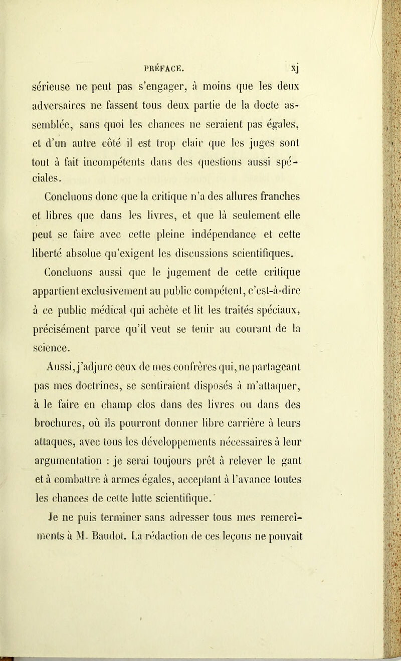 sérieuse ne peut pas s’engager, à moins que les deux adversaires ne lassent tous deux partie de la docte as- semblée, sans quoi les chances ne seraient pas égales, et d’un autre côté il est trop clair que les juges sont tout à fait incompétents dans des questions aussi spé- ciales. Concluons donc que la critique n’a des allures franches et libres que dans les livres, et que là seulement elle peut se faire avec cette pleine indépendance et cette liberté absolue qu’exigent les discussions scientifiques. Concluons aussi que le jugement de celte critique appartient exclusivement au public compétent, c’est-à-dire à ce public médical qui achète et lit les traités spéciaux, précisément parce qu’il veut se tenir au courant de la science. Aussi, j’adjure ceux de mes confrères qui, ne partageant pas mes doctrines, se sentiraient disposés à m’attaquer, à le faire en champ clos dans des livres ou dans des brochures, où ils pourront donner libre carrière à leurs attaques, avec tous les développements nécessaires à leur argumentation : je serai toujours prêt à relever le gant et à combattre à armes égales, acceptant à l’avance toutes les chances de celte lutte scientifique. Je ne puis terminer sans adresser tous mes remercî- ments à M. Baudot, ha rédaction de ces leçons ne pouvait