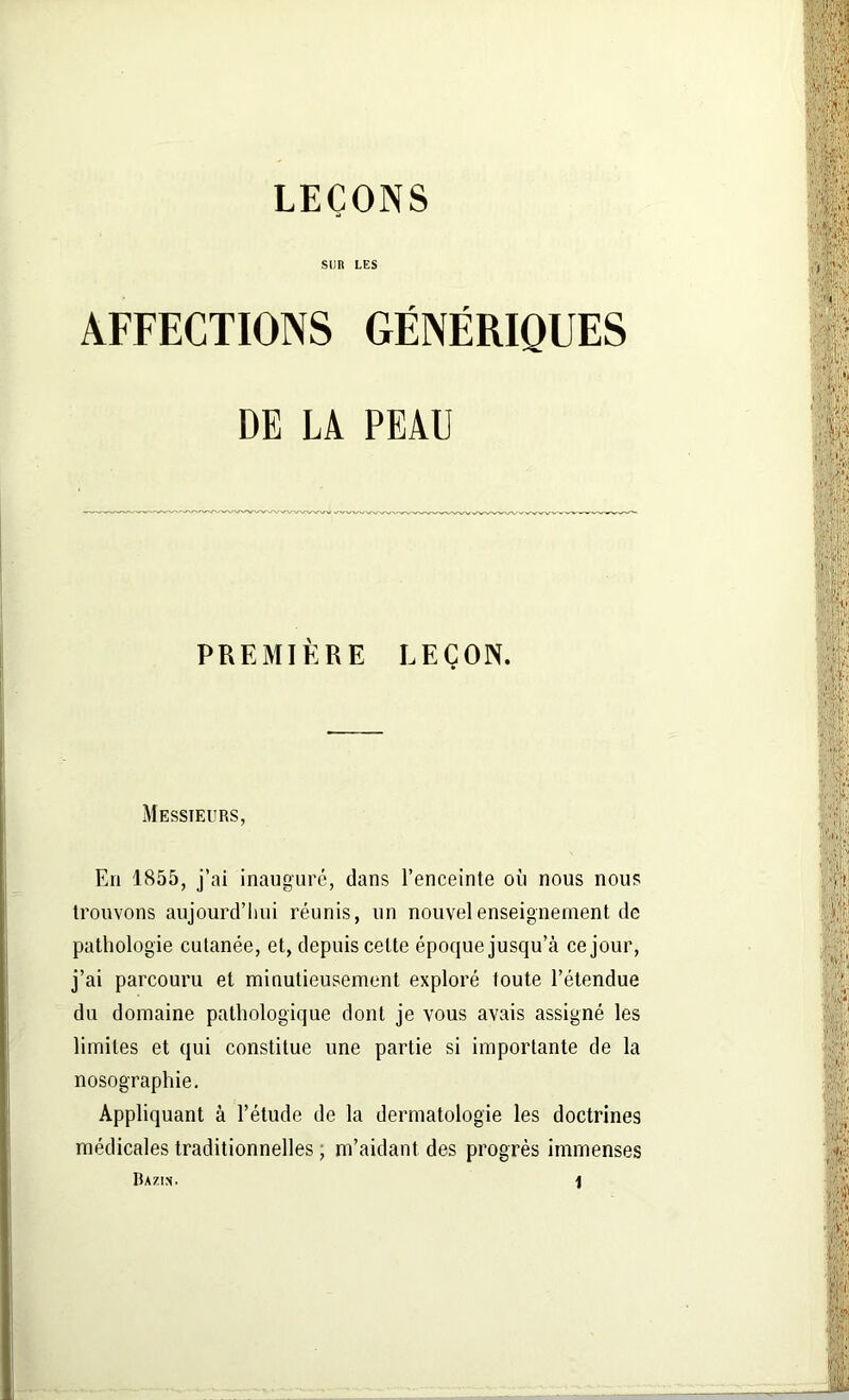 LEÇONS SUR LES AFFECTIONS GÉNÉRIQUES DE LA PEAU PREMIÈRE LEÇON. Messieurs, En 1855, j’ai inauguré, dans l’enceinte où nous nous trouvons aujourd’hui réunis, un nouvel enseignement de pathologie cutanée, et, depuis celte époque jusqu’à ce jour, j’ai parcouru et minutieusement exploré toute l’étendue du domaine pathologique dont je vous avais assigné les limites et qui constitue une partie si importante de la nosographie. Appliquant à l’étude de la dermatologie les doctrines médicales traditionnelles , m’aidant des progrès immenses Bazin.