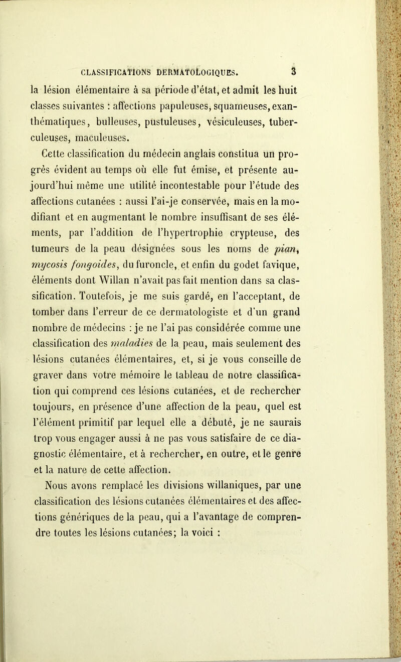 la lésion élémentaire à sa période d’état, et admit les huit classes suivantes : affections papuleuses, squameuses, exan- thématiques, bulleuses, pustuleuses, vésiculeuses, tuber- culeuses, maculeuses. Cette classification du médecin anglais constitua un pro- grès évident au temps où elle fut émise, et présente au- jourd’hui même une utilité incontestable pour l’étude des affections cutanées : aussi l’ai-je conservée, mais en la mo- difiant et en augmentant le nombre insuffisant de ses élé- ments, par l’addition de l’hypertrophie crypteuse, des tumeurs de la peau désignées sous les noms de 'pian, mycosis fongoides, du furoncle, et enfin du godet favique, éléments dont Willan n’avait pas fait mention dans sa clas- sification. Toutefois, je me suis gardé, en l’acceptant, de tomber dans Terreur de ce dermatologiste et d’un grand nombre de médecins : je ne l’ai pas considérée comme une classification des maladies de la peau, mais seulement des lésions cutanées élémentaires, et, si je vous conseille de graver dans votre mémoire le tableau de notre classifica- tion qui comprend ces lésions cutanées, et de rechercher toujours, en présence d’une affection de la peau, quel est l’élément primitif par lequel elle a débuté, je ne saurais trop vous engager aussi à ne pas vous satisfaire de ce dia- gnostic élémentaire, et à rechercher, en outre, et le genre et la nature de cette affection. Nous avons remplacé les divisions willaniques, par une classification des lésions cutanées élémentaires et des affec- tions génériques de la peau, qui a l’avantage de compren- dre toutes les lésions cutanées; la voici :