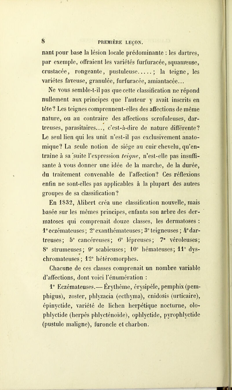 nant pour base la lésion locale prédominante : les dartres, par exemple, offraient les variétés furfuracée, squameuse, crustacée, rongeante, pustuleuse ; la teigne, les variétés faveuse, granulée, furfuracée, amiantacée... Ne vous semble-t-il pas que cette classification ne répond nullement aux principes que l’auteur y avait inscrits en tête? Les teignes comprennent-elles des affections de même nature, ou au contraire des affections scrofuleuses, dar- treuses, parasitaires..., c’est-à-dire de nature différente? Le seul lien qui les unit n’est-il pas exclusivement anato- mique? La seule notion de siège au cuir chevelu, qu’en- traîne à sa 'suite l’expression teigne, n’est-elle pas insuffi- sante à vous donner une idée de la marche, de la durée, du traitement convenable de l’affection? Ces réflexions enfin ne sont-elles pas applicables à la plupart des autres groupes de sa classification? En 1832, Alibert créa une classification nouvelle, mais basée sur les mêmes principes, enfanta son arbre des der- matoses qui comprenait douze classes, les dermatoses : 1°eczémateuses; 2°exanthémateuses; 3°teigneuses; à°dar- treuses; 5° cancéreuses; 6° lépreuses; 7° véroleuses; 8° strumeuses; 9° scabieuses; 10° hémateuses; 11° dys- ¥ chromateuses ; 12° hétéromorphes. Chacune de ces classes comprenait un nombre variable d’affections, dont voici l’énumération : 1° Eczémateuses.— Érythème, érysipèle, pempbix (pem- phigus), zoster, phlyzacia (ecthyma), cnidosis (urticaire), épinyctide, variété de lichen herpétique nocturne, olo- phlyctide (herpès phlvcténoïde), ophlyctide, pyrophlyctide (pustule maligne), furoncle et charbon.
