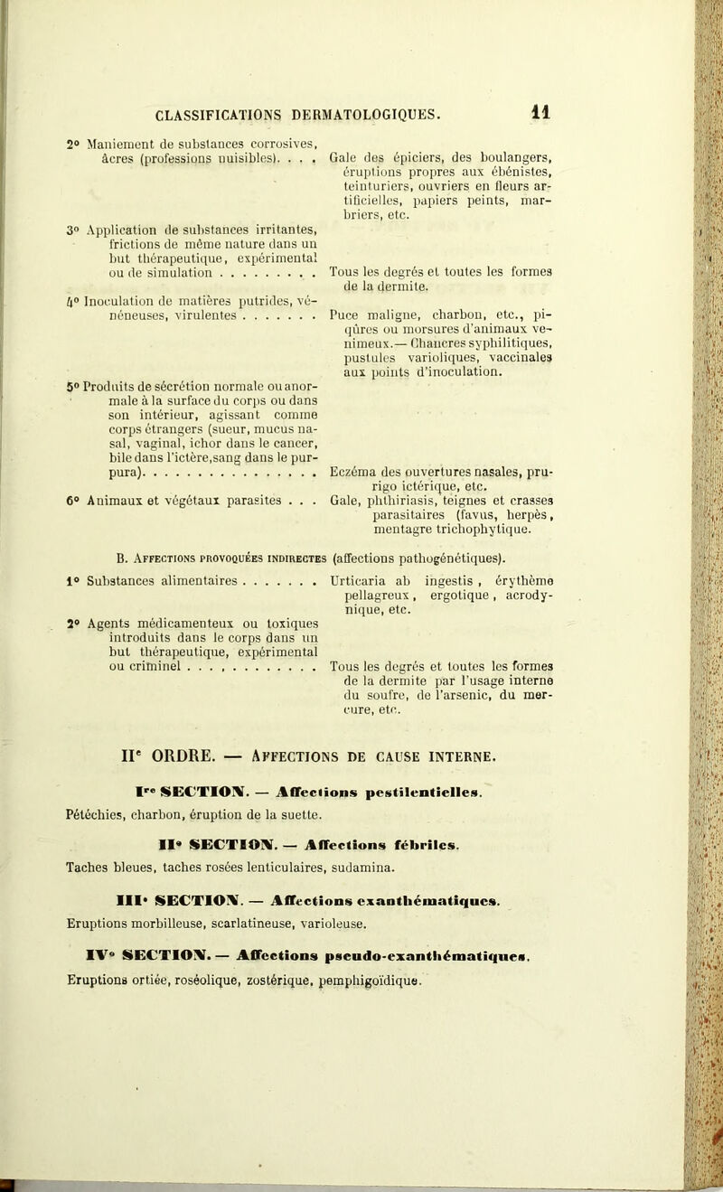 2° Maniement de substances corrosives, âcres (professions nuisibles). . . . 3° Application de substances irritantes, frictions de même nature dans un but thérapeutique, expérimental ou de simulation â° Inoculation de matières putrides, vé- néneuses, virulentes 5° Produits de sécrétion normale ou anor- male à la surface du corps ou dans son intérieur, agissant comme corps étrangers (sueur, mucus na- sal, vaginal, ichor dans le cancer, bile dans l’ictère,sang dans le pur- pura) 6° Animaux et végétaux parasites . . . B. Affections provoquées indirectes i° Substances alimentaires 2° Agents médicamenteux ou toxiques introduits dans le corps dans un but thérapeutique, expérimental ou criminel Gale des épiciers, des boulangers, éruptions propres aux ébénistes, teinturiers, ouvriers en fleurs ar- tificielles, papiers peints, mar- briers, etc. Tous les degrés et toutes les formes de la dermite. Puce maligne, charbon, etc., pi- qûres ou morsures d’animaux ve- nimeux.— Chancres syphilitiques, pustules varioliques, vaccinales aux points d’inoculation. Eczéma des ouvertures nasales, pru- rigo ictérique, etc. Gale, phthiriasis, teignes et crasses parasitaires (favus, herpès, mentagre tricliophytique. (affections pathogénétiques). Urticaria ab ingestis , érythème pellagreux , ergotique , acrody- nique, etc. Tous les degrés et toutes les formes de la dermite par l'usage interne du soufre, de l’arsenic, du mer- cure, etc. IIe ORDRE. — Affections de cause interne. Iro SECTION. — Affections pestilentielles. Pétéchies, charbon, éruption de la suette. II® SECTION. — Affections fébriles. Taches bleues, taches rosées lenticulaires, sudamina. III* SECTION.— Affections exanthématiques. Eruptions morbilleuse, scarlatineuse, varioleuse. IV* SECTION!.— Affections pseudo-exantliématiques. Eruptions ortiée, roséolique, zostérique. pemphigoïdique.