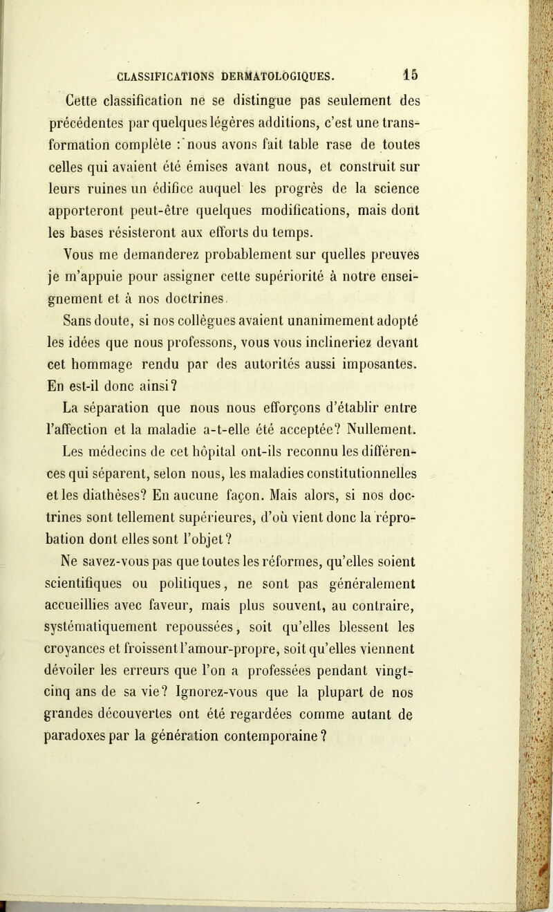Cette classification ne se distingue pas seulement des précédentes par quelques légères additions, c’est une trans- formation complète :'nous avons fait table rase de toutes celles qui avaient été émises avant nous, et construit sur leurs ruines un édifice auquel les progrès de la science apporteront peut-être quelques modifications, mais dont les bases résisteront aux efforts du temps. Vous me demanderez probablement sur quelles preuves je m’appuie pour assigner cette supériorité à notre ensei- gnement et à nos doctrines. Sans doute, si nos collègues avaient unanimement adopté les idées que nous professons, vous vous inclineriez devant cet hommage rendu par des autorités aussi imposantes. En est-il donc ainsi? La séparation que nous nous efforçons d’établir entre l’affection et la maladie a-t-elle été acceptée? Nullement. Les médecins de cet hôpital ont-ils reconnu les différen- ces qui séparent, selon nous, les maladies constitutionnelles et les diathèses? En aucune façon. Mais alors, si nos doc- trines sont tellement supérieures, d’où vient donc la répro- bation dont elles sont l’objet? Ne savez-vous pas que toutes les réformes, qu’elles soient scientifiques ou politiques, ne sont pas généralement accueillies avec faveur, mais plus souvent, au contraire, systématiquement repoussées, soit qu’elles blessent les croyances et froissent l’amour-propre, soit qu’elles viennent dévoiler les erreurs que l’on a professées pendant vingt- cinq ans de sa vie? Ignorez-vous que la plupart de nos grandes découvertes ont été regardées comme autant de paradoxes par la génération contemporaine ?