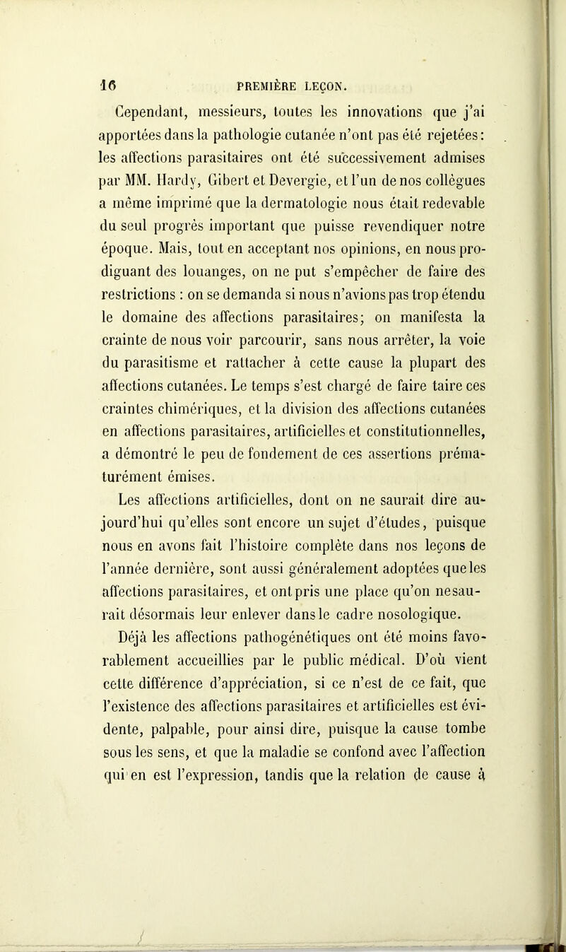 Cependant, messieurs, toutes les innovations que j’ai apportées dans la pathologie cutanée n’ont pas été rejetées: les affections parasitaires ont été successivement admises par MM. Hardy, Gibert et Devergie, et l’un de nos collègues a même imprimé que la dermatologie nous était redevable du seul progrès important que puisse revendiquer notre époque. Mais, tout en acceptant nos opinions, en nous pro- diguant des louanges, on ne put s’empêcher de faire des restrictions : on se demanda si nous n’avions pas trop étendu le domaine des affections parasitaires; on manifesta la crainte de nous voir parcourir, sans nous arrêter, la voie du parasitisme et rattacher à cette cause la plupart des affections cutanées. Le temps s’est chargé de faire taire ces craintes chimériques, et la division des affections cutanées en affections parasitaires, artificielles et constitutionnelles, a démontré le peu de fondement de ces assertions préma- turément émises. Les affections artificielles, dont on ne saurait dire au- jourd’hui qu’elles sont encore un sujet d’études, puisque nous en avons fait l’histoire complète dans nos leçons de l’année dernière, sont aussi généralement adoptées que les affections parasitaires, et ont pris une place qu’on nesau- rait désormais leur enlever dans le cadre nosologique. Déjà les affections pathogénétiques ont été moins favo- rablement accueillies par le public médical. D’où vient cette différence d’appréciation, si ce n’est de ce fait, que l’existence des affections parasitaires et artificielles est évi- dente, palpable, pour ainsi dire, puisque la cause tombe sous les sens, et que la maladie se confond avec l’affection qui en est l’expression, tandis que la relation de cause à L