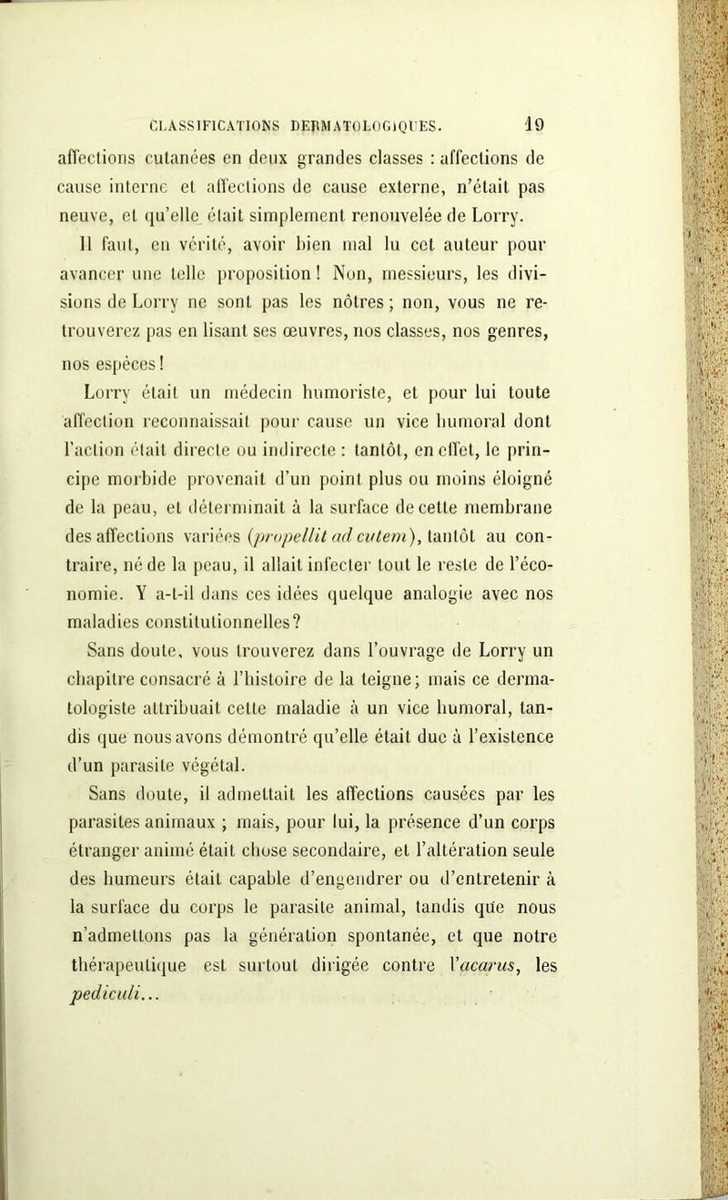 affections cutanées en deux grandes classes : affections de cause interne et affections de cause externe, n’était pas neuve, et qu’elle était simplement renouvelée de Lorry. 11 faut, en vérité, avoir bien mal lu cet auteur pour avancer une telle proposition ! Non, messieurs, les divi- sions de Lorry ne sont pas les nôtres ; non, vous ne re- trouverez pas en lisant ses œuvres, nos classes, nos genres, nos espèces ! Lorry était un médecin humoriste, et pour lui toute affection reconnaissait pour cause un vice humoral dont l’action était directe ou indirecte : tantôt, en effet, le prin- cipe morbide provenait d’un point plus ou moins éloigné de la peau, et déterminait à la surface de cette membrane désaffections variées (propellit ad cvtem), tantôt au con- traire, né de la peau, il allait infecter tout le reste de l’éco- nomie. Y a-t-il dans ces idées quelque analogie avec nos maladies constitutionnelles? Sans doute, vous trouverez dans l’ouvrage de Lorry un chapitre consacré à l’histoire de la teigne; mais ce derma- tologiste attribuait cette maladie à un vice humoral, tan- dis que nous avons démontré qu’elle était duc à l’existence d’un parasite végétal. Sans doute, il admettait les affections causées par les parasites animaux ; mais, pour lui, la présence d’un corps étranger animé était chose secondaire, et l’altération seule des humeurs était capable d’engendrer ou d’entretenir à la surface du corps le parasite animal, tandis que nous n’admettons pas la génération spontanée, et que notre thérapeutique est surtout dirigée contre Vacarus, les pediculi...