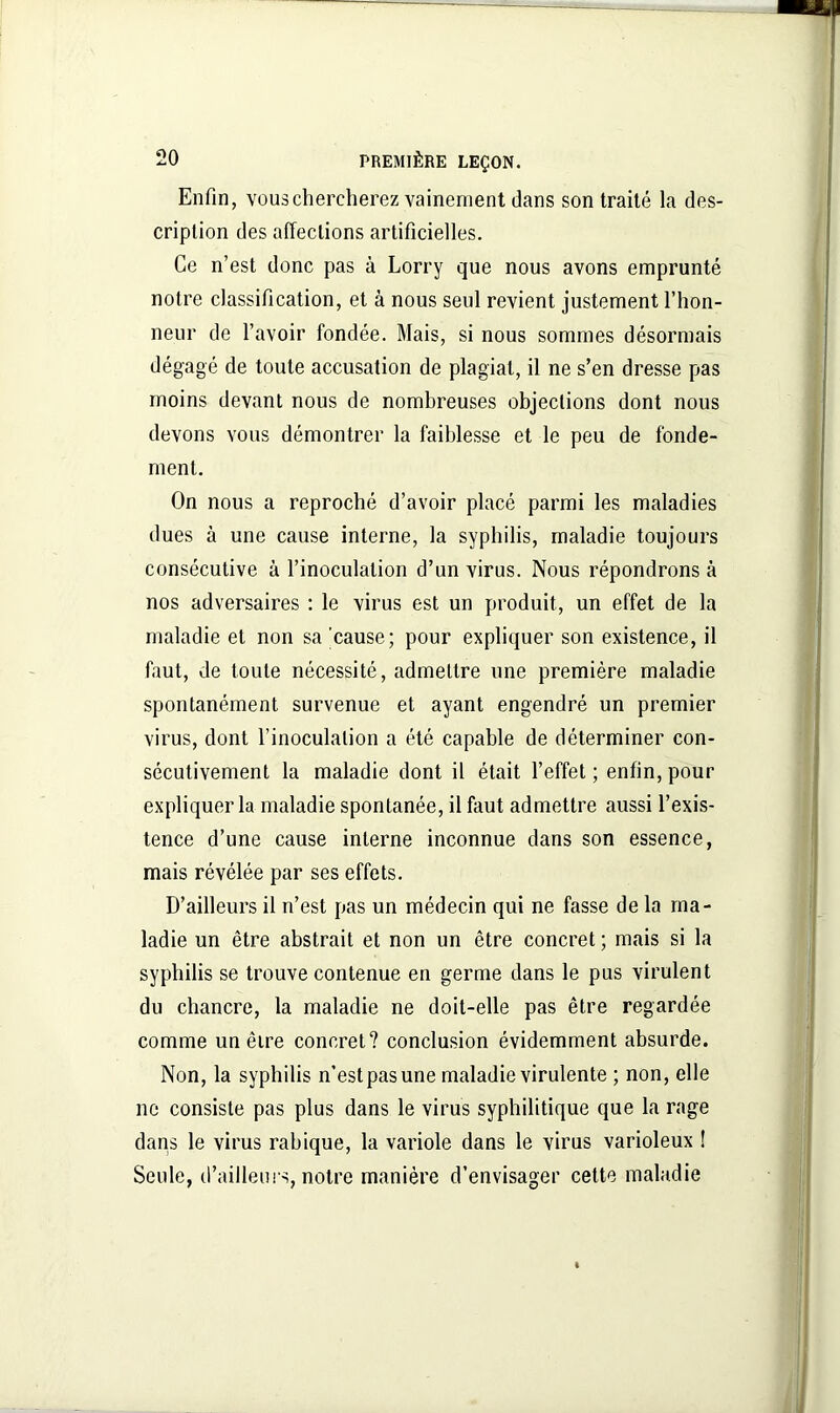 Enfin, vous chercherez vainement dans son traité la des- cription des affections artificielles. Ce n’est donc pas à Lorry que nous avons emprunté notre classification, et à nous seul revient justement l’hon- neur de l’avoir fondée. Mais, si nous sommes désormais dégagé de toute accusation de plagiat, il ne s’en dresse pas moins devant nous de nombreuses objections dont nous devons vous démontrer la faiblesse et le peu de fonde- ment. On nous a reproché d’avoir placé parmi les maladies dues à une cause interne, la syphilis, maladie toujours consécutive à l’inoculation d’un virus. Nous répondrons à nos adversaires : le virus est un produit, un effet de la maladie et non sa cause; pour expliquer son existence, il faut, de toute nécessité, admettre une première maladie spontanément survenue et ayant engendré un premier virus, dont l’inoculation a été capable de déterminer con- sécutivement la maladie dont il était l’effet ; enfin, pour expliquer la maladie spontanée, il faut admettre aussi l’exis- tence d’une cause interne inconnue dans son essence, mais révélée par ses effets. D’ailleurs il n’est pas un médecin qui ne fasse de la ma- ladie un être abstrait et non un être concret ; mais si la syphilis se trouve contenue en germe dans le pus virulent du chancre, la maladie ne doit-elle pas être regardée comme un êire concret? conclusion évidemment absurde. Non, la syphilis n’est pas une maladie virulente ; non, elle ne consiste pas plus dans le virus syphilitique que la rage dans le virus rabique, la variole dans le virus varioleux ! Seule, d’ailleurs, notre manière d’envisager cette maladie