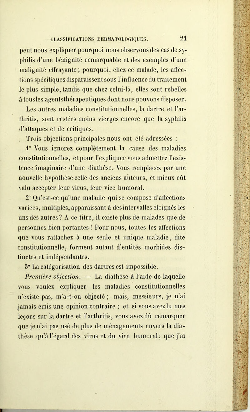 peut nous expliquer pourquoi nous observons des cas de sy- philis d’une bénignité remarquable et des exemples d’une malignité effrayante; pourquoi, chez ce malade, les affec- tions spécifiques disparaissent sous l’influence du traitement le plus simple, tandis que chez celui-là, elles sont rebelles à tousles agenlsthérapeutiques dont nous pouvons disposer. Les autres maladies constitutionnelles, la dartre et l’ar- thritis, sont restées moins vierges encore que la syphilis d’attaques et de critiques. Trois objections principales nous ont été adressées : 1° Vous ignorez complètement la cause des maladies constitutionnelles, et pour l’expliquer vous admettez l’exis- tence‘imaginaire d’une diathèse. Vous remplacez par une nouvelle hypothèse celle des anciens auteurs, et mieux eût valu accepter leur virus, leur vice humoral. 2° Qu’est-ce qu’une maladie qui se compose d’affections variées, multiples, apparaissant à des intervalles éloignés les uns des autres? A ce titre, il existe plus de malades que de personnes bien portantes ! Pour nous, toutes les affections que vous rattachez à une seule et unique maladie, dite constitutionnelle, forment autant d’entités morbides dis- tinctes et indépendantes. 3° La catégorisation des dartres est impossible. Première objection. — La diathèse à l’aide de laquelle vous voulez expliquer les maladies constitutionnelles n’existe pas, m’a-t-on objecté ; mais, messieurs, je n’ai jamais émis une opinion contraire ; et si vous avez lu mes leçons sur la dartre et l’arthritis, vous avez dû remarquer que je n’ai pas usé de plus de ménagements envers la dia- thèse qu’à l’égard des virus et du vice humoral; que j’ai