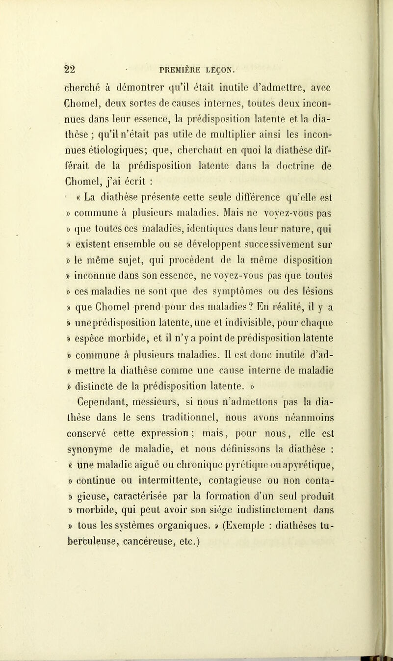 cherché à démontrer qu’il était inutile d’admettre, avec Chomel, deux sortes de causes internes, toutes deux incon- nues dans leur essence, la prédisposition latente et la dia- thèse ; qu’il n’était pas utile de multiplier ainsi les incon- nues étiologiques; que, cherchant en quoi la diathèse dif- férait de la prédisposition latente dans la doctrine de Chomel, j’ai écrit : « La diathèse présente cette seule différence qu’elle est » commune à plusieurs maladies. Mais ne voyez-vous pas » que toutes ces maladies, identiques dans leur nature, qui » existent ensemble ou se développent successivement sur » le même sujet, qui procèdent de la même disposition » inconnue dans son essence, ne voyez-vous pas que toutes » ces maladies ne sont que des symptômes ou des lésions » que Chomel prend pour des maladies? En réalité, il y a » une prédisposition latente, une et indivisible, pour chaque » espèce morbide, et il n’y a point de prédisposition latente » commune à plusieurs maladies. Il est donc inutile d’ad- » mettre la diathèse comme une cause interne de maladie » distincte de la prédisposition latente. » Cependant, messieurs, si nous n’admettons pas la dia- thèse dans le sens traditionnel, nous avons néanmoins conservé cette expression ; mais, pour nous, elle est synonyme de maladie, et nous définissons la diathèse : « une maladie aiguë ou chronique pyrétique ou apyrétique, » continue ou intermittente, contagieuse ou non conta- » gieuse, caractérisée par la formation d’un seul produit » morbide, qui peut avoir son siège indistinctement dans » tous les systèmes organiques, b (Exemple : diathèses tu- berbuleuse, cancéreuse, etc.)