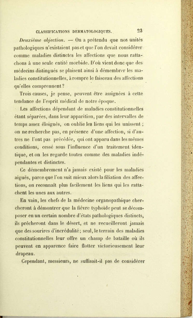 Deuxième objection. — On a prétendu que nos unités pathologiques n’existaient pas-et que l’on devait considérer comme maladies distinctes les affections que nous ratta- chons à une seule entité morbide. D’où vient donc que des médecins distingués se plaisent ainsi à démembrer les ma- ladies constitutionnelles, à rompre le faisceau des affections qu’elles comprennent? Trois causes, je pense, peuvent être assignées à cette tendance de l’esprit médical de notre époque. Les affections dépendant de maladies constitutionnelles étant séparées, dans leur apparition, par des intervalles de temps assez éloignés, on oublie les liens qui les unissent ; on ne recherche pas, en présence d’une affection, si d’au- tres ne l’ont pas précédée, qui ont apparu dans les mêmes conditions, cessé sous l’influence d’un traitement iden- tique, et on les regarde toutes comme des maladies indé- pendantes et distinctes. Ce démembrement n’a jamais existé pour les maladies aiguës, parce que l’on suit mieux alors la filiation des affec- tions, on reconnaît plus facilement les liens qui les ratta- chent les unes aux autres. En vain, les chefs de la médecine organopathique cher- cheront à démontrer que la fièvre typhoïde peut se décom- poser en un certain nombre d’états pathologiques distincts, ils prêcheront dans le désert, et ne recueilleront jamais que des sourires d’incrédulité; seul, le terrain des maladies constitutionnelles leur offre un champ de bataille où ils peuvent en apparence faire flotter victorieusement leur drapeau. Cependant, messieurs, ne suffisait-il pas de considérer /