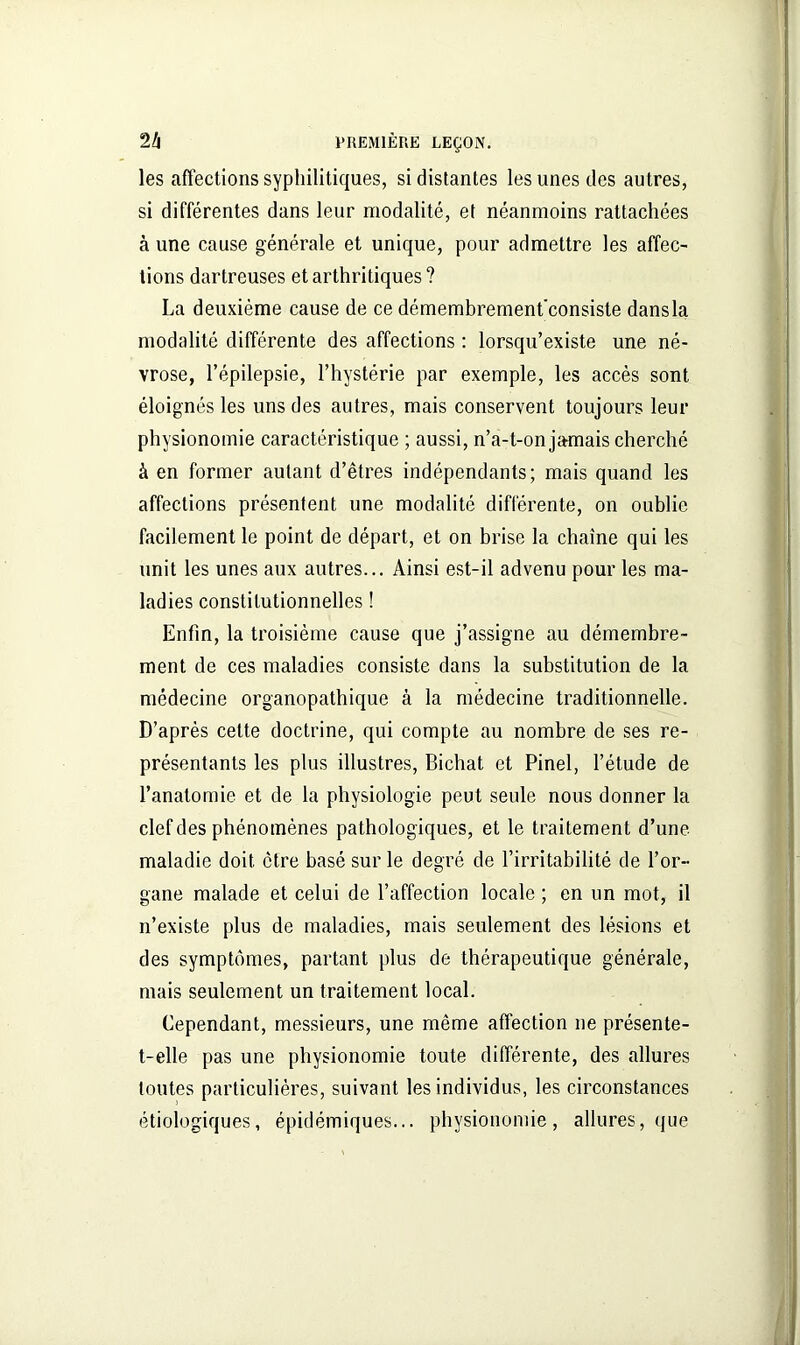 les affections syphilitiques, si distantes les unes des autres, si différentes dans leur modalité, et néanmoins rattachées à une cause générale et unique, pour admettre les affec- tions dartreuses et arthritiques ? La deuxième cause de ce démembrement'consiste dans la modalité différente des affections : lorsqu’existe une né- vrose, l’épilepsie, l’hystérie par exemple, les accès sont éloignés les uns des autres, mais conservent toujours leur physionomie caractéristique ; aussi, n’a-t-on jamais cherché à en former autant d’êtres indépendants; mais quand les affections présentent une modalité différente, on oublie facilement le point de départ, et on brise la chaîne qui les unit les unes aux autres... Ainsi est-il advenu pour les ma- ladies constitutionnelles ! Enfin, la troisième cause que j’assigne au démembre- ment de ces maladies consiste dans la substitution de la médecine organopathique à la médecine traditionnelle. D’après cette doctrine, qui compte au nombre de ses re- présentants les plus illustres, Bichat et Pinel, l’étude de l’anatomie et de la physiologie peut seule nous donner la clef des phénomènes pathologiques, et le traitement d’une maladie doit être basé sur le degré de l’irritabilité de l’or- gane malade et celui de l’affection locale ; en un mot, il n’existe plus de maladies, mais seulement des lésions et des symptômes, partant plus de thérapeutique générale, mais seulement un traitement local. Cependant, messieurs, une même affection ne présente- t-elle pas une physionomie toute différente, des allures toutes particulières, suivant les individus, les circonstances étiologiques, épidémiques... physionomie, allures, que