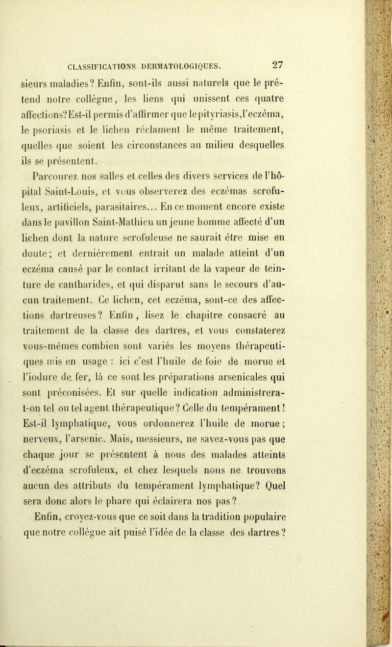 sieurs maladies? Enfin, sont-ils aussi naturels que le pré- tend notre collègue, les liens qui unissent ces quatre affections? Est-il permis d’affirmer que le pityriasis,l’eczéma, le psoriasis et le lichen réclament le même traitement, quelles que soient les circonstances au milieu desquelles ils se présentent. Parcourez nos salles et celles des divers services de l’hô- pilal Saint-Louis, et vous observerez des eczémas scrofu- leux, artificiels, parasitaires... En ce moment encore existe dans le pavillon Saint-Mathieu un jeune homme affecté d’un lichen dont la nature scrofuleuse ne saurait être mise en doute; et dernièrement entrait un malade atteint d’un eczéma causé par le contact irritant de la vapeur de tein- ture de cantharides, et qui disparut sans le secours d’au- cun traitement. Ce lichen, cet eczéma, sont-ce des affec- tions dartreuses? Enfin, lisez le chapitre consacré au traitement de la classe des dartres, et vous constaterez vous-mêmes combien sont variés les moyens thérapeuti- ques mis en usage : ici c’est l’huile de foie de morue et l’iodure de fer, là ce sont les préparations arsenicales qui sont préconisées. Et sur quelle indication administrera- t-on tel ou tel agent thérapeutique? Celle du tempérament ! Est-il lymphatique, vous ordonnerez l’huile de morue ; nerveux, l’arsenic. Mais, messieurs, ne savez-vous pas que chaque jour se présentent à nous des malades atteints d’eczéma scrofuleux, et chez lesquels nous ne trouvons aucun des attributs du tempérament lymphatique? Quel sera donc alors le phare qui éclairera nos pas? Enfin, croyez-vous que ce soit dans la tradition populaire que notre collègue ait puisé l’idée de la classe des dartres?