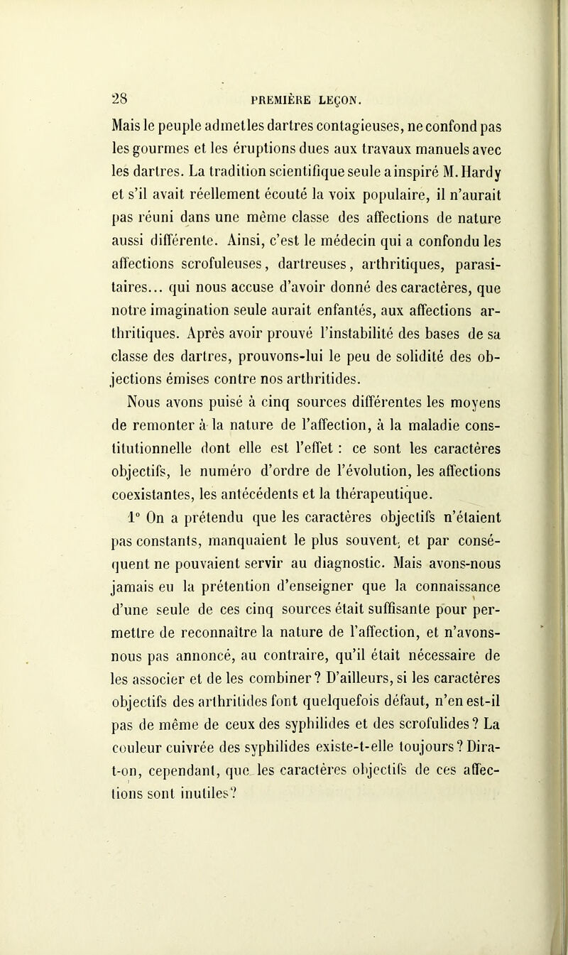 Mais le peuple admetles dartres contagieuses, ne confond pas les gourmes et les éruptions dues aux travaux manuels avec les dartres. La tradition scientifique seule a inspiré M. Hardy et s’il avait réellement écouté la voix populaire, il n’aurait pas réuni dans une même classe des affections de nature aussi différente. Ainsi, c’est le médecin qui a confondu les affections scrofuleuses, dartreuses, arthritiques, parasi- taires... qui nous accuse d’avoir donné des caractères, que notre imagination seule aurait enfantés, aux affections ar- thritiques. Après avoir prouvé l’instabilité des bases de sa classe des dartres, prouvons-lui le peu de solidité des ob- jections émises contre nos arthritides. Nous avons puisé à cinq sources différentes les moyens de remonter à la nature de l’affection, à la maladie cons- titutionnelle dont elle est l’effet : ce sont les caractères objectifs, le numéro d’ordre de l’évolution, les affections coexistantes, les antécédents et la thérapeutique. 1° On a prétendu que les caractères objectifs n’étaient pas constants, manquaient le plus souvent; et par consé- quent ne pouvaient servir au diagnostic. Mais avons-nous jamais eu la prétention d’enseigner que la connaissance d’une seule de ces cinq sources était suffisante pour per- mettre de reconnaître la nature de l’affection, et n’avons- nous pas annoncé, au contraire, qu’il était nécessaire de les associer et de les combiner? D’ailleurs, si les caractères objectifs des arthritides font quelquefois défaut, n’en est-il pas de même de ceux des syphilides et des scrofulides? La couleur cuivrée des syphilides existe-t-elle toujours? Dira- t-on, cependant, que les caractères objectifs de ces affec- tions sont inutiles? I