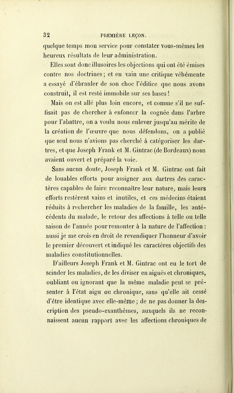 quelque temps mon service pour constater vous-mêmes les heureux résultats de leur administration. Elles sont donc illusoires les objections qui ont été émises contre nos doctrines; et en vain une critique véhémente a essayé d’ébranler de son choc l’éditîce que nous avons construit, il est resté immobile sur ses bases ! Mais on est allé plus loin encore, et comme s’il ne suf- fisait pas de chercher à enfoncer la cognée dans l’arbre pour l’abattre, on a voulu nous enlever jusqu’au mérite de la création de l’œuvre que nous défendons, on a publié que seul nous n’avions pas cherché à catégoriser les dar- tres, et que Joseph Frank et M. Gintrac (de Bordeaux) nous avaient ouvert et préparé la voie. Sans aucun doute, Joseph Frank et M. Gintrac ont fait de louables efforts pour assigner aux dartres des carac- tères capables de faire reconnaître leur nature, mais leurs efforts restèrent vains et inutiles, et ces médecins étaient réduits à rechercher les maladies de la famille, les anté- cédents du malade, le retour des affections à telle ou telle saison de l’année pour remonter à la nature de l’affection : aussi je me crois en droit de revendiquer l’honneur d’avoir le premier découvert et indiqué les caractères objectifs des maladies constitutionnelles. D’ailleurs Joseph Frank et M. Gintrac ont eu le tort de scinder les maladies, de les diviser en aiguës et chroniques, oubliant ou ignorant que la même maladie peut se pré- senter à l’état aigu ou chronique, sans qu’elle ait cessé d’être identique avec elle-même ; de ne pas donner la des- cription des pseudo-exanthèmes, auxquels ils ne recon- naissent aucun rapport avec les affections chroniques de