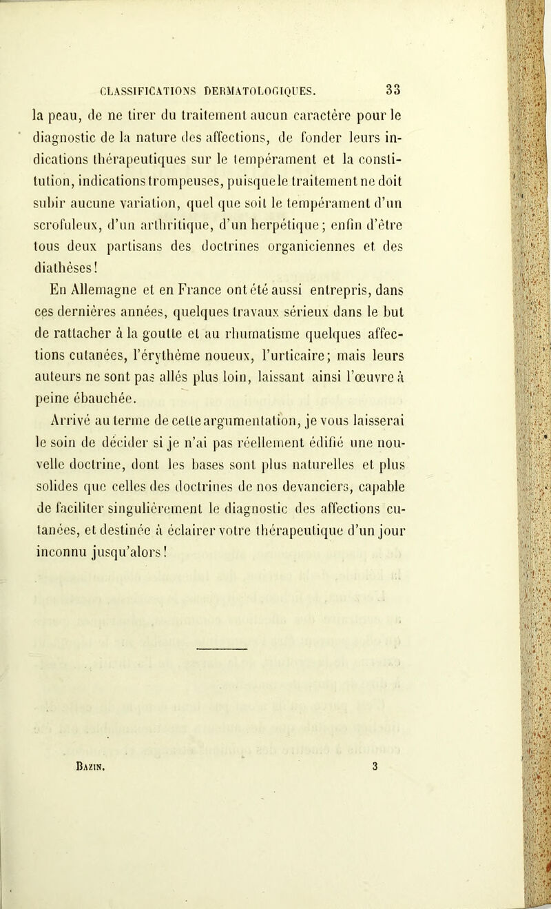 la peau, de ne tirer du traitement aucun caractère pour le diagnostic de la nature des affections, de fonder leurs in- dications thérapeutiques sur le tempérament et la consti- tution, indications trompeuses, puisquele traitement ne doit subir aucune variation, quel que soit le tempérament d’un scrofuleux, d’un arthritique, d’un herpétique; enfin d’être tous deux partisans des doctrines organiciennes et des diathèses! En Allemagne et en France ont été aussi entrepris, dans ces dernières années, quelques travaux sérieux dans le but de rattacher à la goutte et au rhumatisme quelques affec- tions cutanées, l’érythème noueux, l’urticaire; mais leurs auteurs ne sont pas allés plus loin, laissant ainsi l’œuvre à peine ébauchée. Arrivé au terme de celle argumentation, je vous laisserai le soin de décider si je n’ai pas réellement édifié une nou- velle doctrine, dont les hases sont plus naturelles et plus solides que celles des doctrines de nos devanciers, capable de faciliter singulièrement le diagnostic des affections cu- tanées, et destinée à éclairer votre thérapeutique d’un jour inconnu jusqu’alors! Bazin, 3