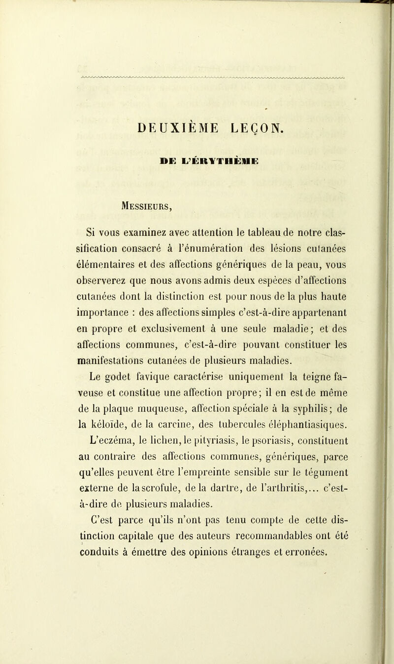 DEUXIÈME LEÇON. DK L’ÉRVTHÈIIE Messieurs, Si vous examinez avec attention le tableau de notre clas- sification consacré à l’énumération des lésions culanées élémentaires et des affections génériques de la peau, vous observerez que nous avons admis deux espèces d’affections cutanées dont la distinction est pour nous de la plus haute importance : des affections simples c’est-à-dire appartenant en propre et exclusivement à une seule maladie; et des affections communes, c’est-à-dire pouvant constituer les manifestations cutanées de plusieurs maladies. Le godet favique caractérise uniquement la teigne fa- veuse et constitue une affection propre; il en est de même de la plaque muqueuse, affection spéciale à la syphilis; de la kéloïde, de la carcine, des tubercules éléphantiasiques. L’eczéma, le lichen, le pityriasis, le psoriasis, constituent au contraire des affections communes, génériques, parce qu’elles peuvent être l’empreinte sensible sur le tégument externe de lascrofule, delà dartre, de l’arthritis, c’est- à-dire de plusieurs maladies. C’est parce qu’ils n’ont pas tenu compte de cette dis- tinction capitale que des auteurs recommandables ont été conduits à émettre des opinions étranges et erronées.