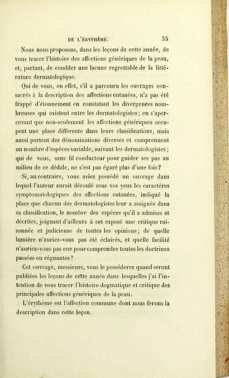 Nous nous proposons, dans les leçons de cette année, de vous tracer l’histoire des affections génériques de la peau, et, partant, de combler une lacune regrettable de la litté- rature dermatologique. Qui de vous, en effet, s’il a parcouru les ouvrages con- sacrés à la description des affections cutanées, n’a pas été frappé d’étonnement en constatant les divergences nom- breuses qui existent entre les dermatologistes; en s’aper- cevant que non-seulement les affections génériques occu- pent une place différente dans leurs classifications, mais aussi portent des dénominations diverses et comprennent un nombre d’espèces variable, suivant les dermatologistes ; qui de vous, sans fil conducteur pour guider ses pas au milieu de ce dédale, ne s’est pas égaré plus d’une fois? Si, au contraire, vous aviez possédé un ouvrage dans lequel l’auteur aurait déroulé sous vos yeux les caractères symptomatologiques des affections cutanées, indiqué la place que chacun des dermatologistes leur a assignée dans sa classification, le nombre des espèces qu’il a admises et décrites, joignant d’ailleurs à cet exposé une critique rai- sonnée et judicieuse de toutes les opinions; de quelle lumière n’auriez-vous pas été éclairés, et quelle facilité n’auriez-vous pas eue pour comprendre toutes les doctrines passées ou régnantes ? Cet ouvrage, messieurs, vous le posséderez quand seront publiées les leçons de celte année dans lesquelles j’ai l’in- tention de vous tracer l’histoire dogmatique et critique des principales affections génériques de la peau. L’érythème est l’affection commune dont nous ferons la description dans cette leçon.