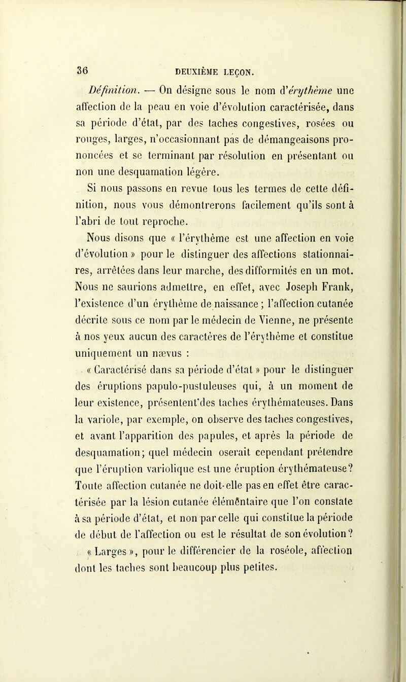Définition. — On désigne sous le nom d'érythème une affection de la peau en voie d’évolution caractérisée, dans sa période d’étal, par des taches congestives, rosées ou rouges, larges, n’occasionnant pas de démangeaisons pro- noncées et se terminant par résolution en présentant ou non une desquamation légère. Si nous passons en revue tous les termes de cette défi- nition, nous vous démontrerons facilement qu’ils sont à l’abri de tout reproche. Nous disons que « l’érvthème est une affection en voie d’évolution » pour le distinguer des affections stationnai- res, arrêtées dans leur marche, des difformités en un mot. Nous ne saurions admettre, en effet, avec Joseph Frank, l’existence d’un érythème de naissance ; l’affection cutanée décrite sous ce nom parle médecin de Vienne, ne présente à nos yeux aucun des caractères de l’érythème et constitue uniquement un nævus : « Caractérisé dans sa période d’état » pour le distinguer des éruptions papulo-pustuleuses qui, à un moment de leur existence, présentent'des taches érythémateuses. Dans la variole, par exemple, on observe des taches congestives, et avant l’apparition des papules, et après la période de desquamation; quel médecin oserait cependant prétendre que l’éruption variolique est une éruption érythémateuse? Toute affection cutanée ne doit-elle pas en effet être carac- térisée par la lésion cutanée élémentaire que l’on constate h sa période d’état, et non par celle qui constitue la période de début de l’affection ou est le résultat de son évolution? «Larges», pour le différencier de la roséole, affection dont les taches sont beaucoup plus petites.