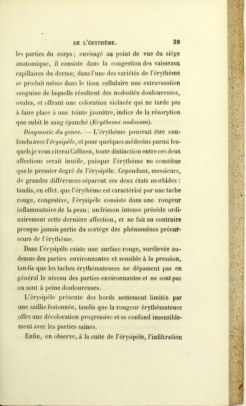 les parties du corps ; envisagé au point de vue du siège anatomique, il consiste dans la congestion des vaisseaux capillaires du derme; dans Tune des variétés de l’érythème se produit même dans le tissu cellulaire une extravasation sanguine de laquelle résultent des nodosités douloureuses, ovales, et offrant une coloration violacée qui ne tarde pas à faire place à une teinte jaunâtre, indice de la résorption que subit le sang épanché (Erythema nodosum). Diagnostic du genre. — L’érvthème pourrait être con- fondu avec l'érysipèle, et pour quelques médecins parmi les- quels je vous citerai Callisen, toute distinction entre ces deux affections serait inutile, puisque l’érythème ne constitue que le premier degré de l’érysipèle. Cependant, messieurs, de grandes différences séparent ces deux états morbides : tandis, en effet, que l’érythème est caractérisé par une tache rouge, congestive, l’érysipèle consiste dans une rougeur inflammatoire de la peau; un frisson intense précède ordi- nairement cette dernière affection, et ne fait au contraire presque jamais partie du cortège des phénomènes précur- seurs de l’érythème. Dans l’érysipèle existe une surface rouge, surélevée au- dessus des parties environnantes et sensible à la pression, tandis que les taches érythémateuses ne dépassent pas en général le niveau des parties environnantes et ne sont pas ou sont à peine douloureuses. L’érysipèle présente des bords nettement limités par une saillie festonnée, tandis que la rougeur érythémateuse offre une décoloration progressive et se confond insensible- ment avec les parties saines. Enfin, on observe, à la suite de l’érysipèle, l’infiltration