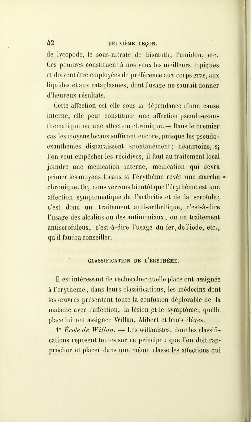 de lycopode, le sous-nitrate de bismuth, l’amidon, etc. Ces poudres constituent à nos yeux les meilleurs topiques et doivent être employées de préférence aux corps gras, aux liquides et aux cataplasmes, dont l’usage ne saurait donner d’heureux résultats. Cette affection est-elle sous la dépendance d’une cause interne, elle peut constituer une affection pseudo-exan- thématique ou une affection chronique.— Dans le premier cas les moyens locaux suffiront encore, puisque les pseudo- exanthèmes disparaissent spontanément; néanmoins, s; l’on veut empêcher les récidives, il faut au traitement local joindre une médication interne, médication qui devra primer les moyens locaux si l’érythème revêt une marche • chronique. Or, nous verrons bientôt que l’érythème est une affection symptomatique de l’arlhritis et de la scrofule; c’est donc un traitement anti-arthritique, c’est-à-dire l’usage des alcalins ou des antimoniaux, ou un traitement antiscrofuleux, c’est-à-dire l’usage du fer, de l’iode, etc., qu’il faudra conseiller. CLASSIFICATION DE L’ÉRYTHÈME. 11 est intéressant de rechercher quelle place ont assignée à l’érythème, dans leurs classifications, les médecins dont les œuvres présentent toute la confusion déplorable de la maladie avec l’affection, la lésion et le symptôme; quelle place lui ont assignée Willan, Alibert et leurs élèves. 1° École de Willan. — Les willanistes, dont les classifi- cations reposent toutes sur ce principe : que l’on doit rap- procher et placer dans une même classe les affections qui