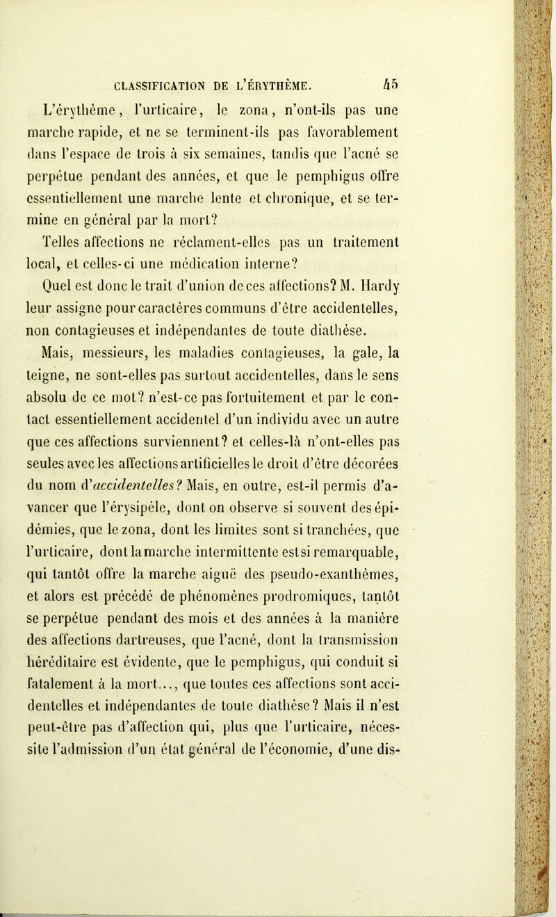 L’érythème, l’urticaire, le zona, n’ont-ils pas une marche rapide, et ne se terminent-ils pas favorablement dans l’espace de trois à six semaines, tandis que l’acné se perpétue pendant des années, et que le pemphigus offre essentiellement une marche lente et chronique, et se ter- mine en général par la mort? Telles affections ne réclament-elles pas un traitement local, et celles-ci une médication interne? Quel est donc le trait d’union de ces affections? M. Hardy leur assigne pour caractères communs d’être accidentelles, non contagieuses et indépendantes de toute diathèse. Mais, messieurs, les maladies contagieuses, la gale, la teigne, ne sont-elles pas surtout accidentelles, dans le sens absolu de ce mot? n’est-ce pas fortuitement et par le con- tact essentiellement accidentel d’un individu avec un autre que ces affections surviennent? et celles-là n’ont-elles pas seules avec les affections artificielles le droit d’être décorées du nom d’accidentelles? Mais, en outre, est-il permis d’a- vancer que l’érysipèle, dont on observe si souvent des épi- démies, que le zona, dont les limites sont si tranchées, que l’urticaire, dont la marche intermittente eslsi remarquable, qui tantôt offre la marche aiguë des pseudo-exanthèmes, et alors est précédé de phénomènes prodromiques, tantôt se perpétue pendant des mois et des années à la manière des affections dartreuses, que l’acné, dont la transmission héréditaire est évidente, que le pemphigus, qui conduit si fatalement à la mort..., que toutes ces affections sont acci- dentelles et indépendantes de toute diathèse? Mais il n’est peut-être pas d’affection qui, plus que l’urticaire, néces- site l’admission d’un état général de l’économie, d’une dis-