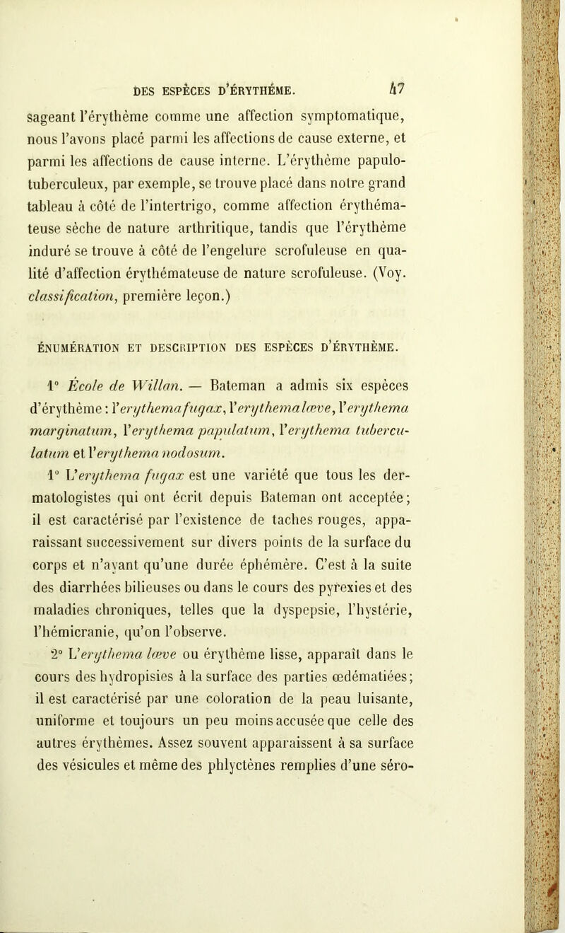 sageant l’érythème comme une affection symptomatique, nous l’avons placé parmi les affections de cause externe, et parmi les affections de cause interne. L’érythème papulo- tuberculeux, par exemple, se trouve placé dans noire grand tableau h côté de l’intertrigo, comme affection érythéma- teuse sèche de nature arthritique, tandis que l’érythème induré se trouve à côté de l’engelure scrofuleuse en qua- lité d’affection érythémateuse de nature scrofuleuse. (Voy. classification, première leçon.) ÉNUMÉRATION ET DESCRIPTION DES ESPÈCES D’ÉRYTHÈME. 1° École de Willan. — Bateman a admis six espèces d’érythème : Xerythemafugax, Xerythemalœve, Xerythema margination, Xerythema papulation, Xerythema tubercu- latum et Xerythema nodosum. 1° L’erijthema fugax est une variété que tous les der- matologistes qui ont écrit depuis Bateman ont acceptée; il est caractérisé par l’existence de taches rouges, appa- raissant successivement sur divers points de la surface du corps et n’ayant qu’une durée éphémère. C’est à la suite des diarrhées bilieuses ou dans le cours des pyrexies et des maladies chroniques, telles que la dyspepsie, l’hystérie, l’hémicranie, qu’on l’observe. 2° L’erythema lœve ou érythème lisse, apparaît dans le cours des hydropisies à la surface des parties œdématiées; il est caractérisé par une coloration de la peau luisante, uniforme et toujours un peu moins accusée que celle des autres érythèmes. Assez souvent apparaissent à sa surface des vésicules et même des phlyctènes remplies d’une séro-